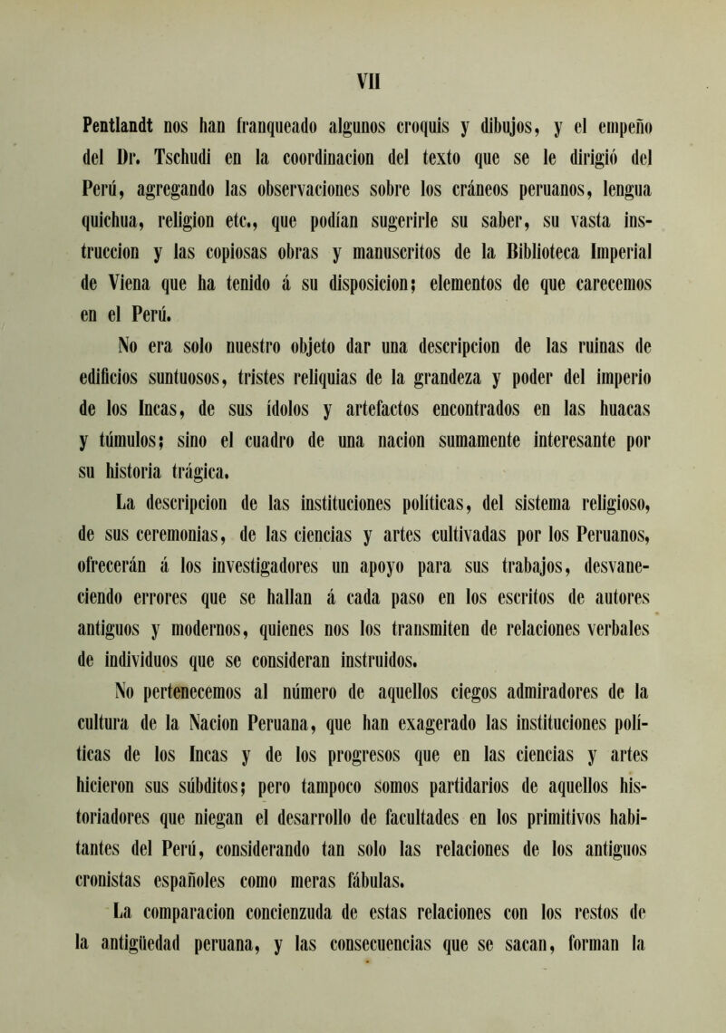 Pentlandt nos han franqueado algunos croquis y dibujos, y el empeño del Dr. Tschudi en la coordinación del texto que se le dirigió del Perú, agregando las observaciones sobre los cráneos peruanos, lengua quichua, religión etc., que podian sugerirle su saber, su vasta ins- trucción y las copiosas obras y manuscritos de la Biblioteca Imperial de Viena que ha tenido á su disposición; elementos de que carecemos en el Perú. No era solo nuestro objeto dar una descripción de las ruinas de edificios suntuosos, tristes reliquias de la grandeza y poder del imperio de los Incas, de sus Ídolos y artefactos encontrados en las huacas y túmulos; sino el cuadro de una nación sumamente interesante por su historia trágica. La descripción de las instituciones políticas, del sistema religioso, de sus ceremonias, de las ciencias y artes cultivadas por los Peruanos, ofrecerán á los investigadores un apoyo para sus trabajos, desvane- ciendo errores que se hallan á cada paso en los escritos de autores antiguos y modernos, quienes nos los transmiten de relaciones verbales de individuos que se consideran instruidos. No pertenecemos al número de aquellos ciegos admiradores de la cultura de la Nación Peruana, que han exagerado las instituciones polí- ticas de los Incas y de los progresos que en las ciencias y artes hicieron sus súbditos; pero tampoco somos partidarios de aquellos his- toriadores que niegan el desarrollo de facultades en los primitivos habi- tantes del Perú, considerando tan solo las relaciones de los antiguos cronistas españoles como meras fábulas. La comparación concienzuda de estas relaciones con los restos de la antigüedad peruana, y las consecuencias que se sacan, forman la