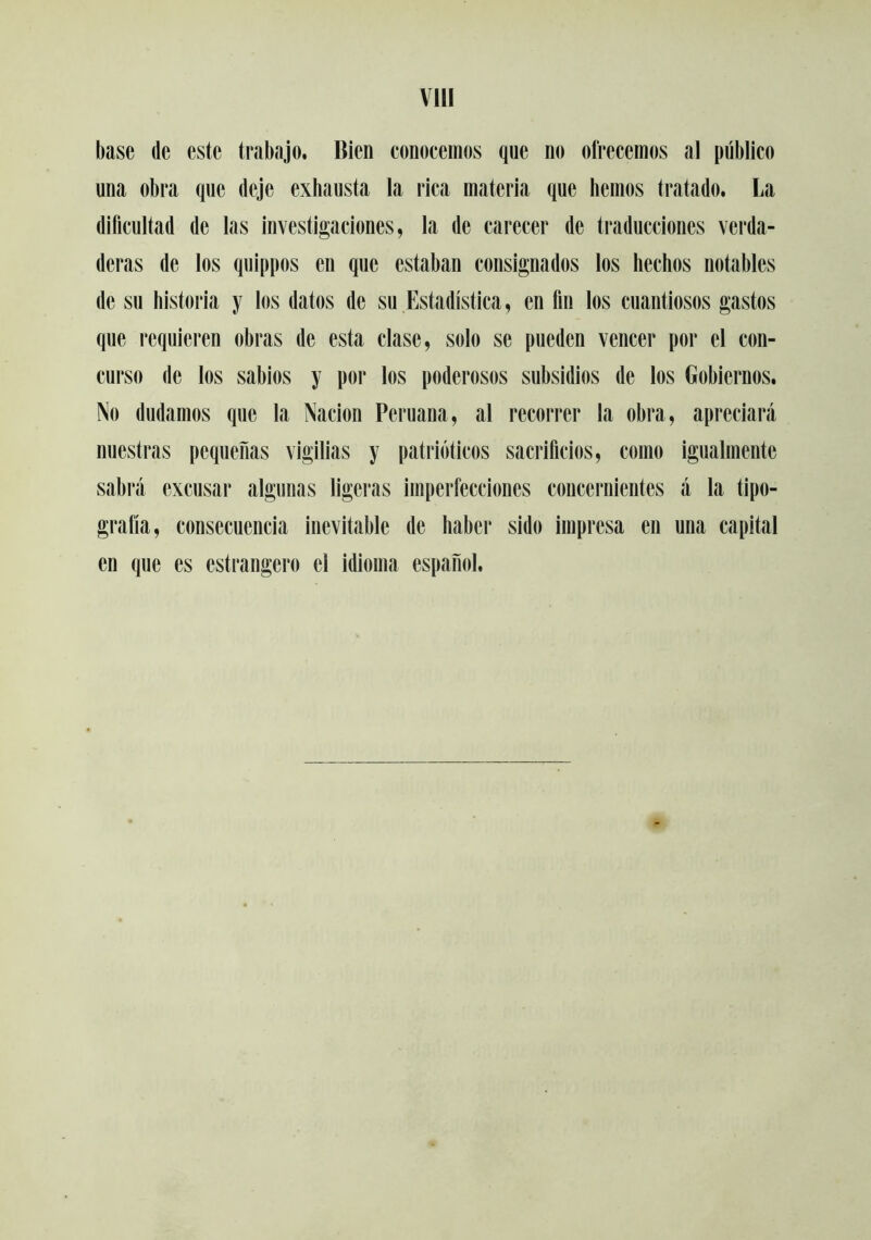 VIH base de este trabajo. Bien conocemos que no ofrecemos al público una obra que deje exhausta la rica materia que hemos tratado. La dificultad de las investigaciones, la de carecer de traducciones verda- deras de los quippos en que estaban consignados tos hechos notables de su historia y los datos de su Estadística, en fin los cuantiosos gastos que requieren obras de esta clase, solo se pueden vencer por el con- curso de los sabios y por los poderosos subsidios de los Gobiernos. No dudamos que la Nación Peruana, al recorrer la obra, apreciará nuestras pequeñas vigilias y patrióticos sacrificios, como igualmente sabrá excusar algunas ligeras imperfecciones concernientes á la tipo- grafía, consecuencia inevitable de haber sido impresa en una capital en que es estrangero el idioma español.