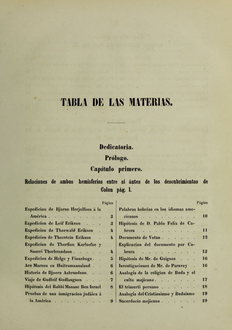 TABLA DE LAS MATERIAS. Dedicatoria. Prólogo. Capítulo primero. Relaciones de ambos hemisferios entre si antes de los descubrimientos de Colon pág. 1. Página Expedición de Bjarne Herjnifson á la América 3 Expedición de Leif Erikson ... 3 Expedición de Thorwald Erikson 4 Expedición de Thorstein Erikson . 4 Expedición de Thorfinn Karlsefne y Snorri Thorbrandson 4 Expedición de Helge y Finneboge. . 5 Are Marson en Huitramannaland . 6 Historia de Bjoern Asbrandson. . . 6 Viaje de Gudleif Gudlaugson ... 7 Hipótesis del Babbi Manase Ben Israel 8 Pruebas de una inmigración judaica á la América 9 Página Palabras bebréas en los idiomas ame- ricanos . 10 Hipótesis de D. Pablo Félix de Ca- brera 11 Documento de Votan 12 Explicación del documento por Ca- brera 13 Hipótesis de Mr. de Guignes ... 16 Investigaciones de Mr. de Paravey 16 Analogía de la religión de Buda y el culto mejicano 17 El trimurti peruano 18 Analogía del Cristianismo y Budaismo 19 Sacerdocio mejicano 19