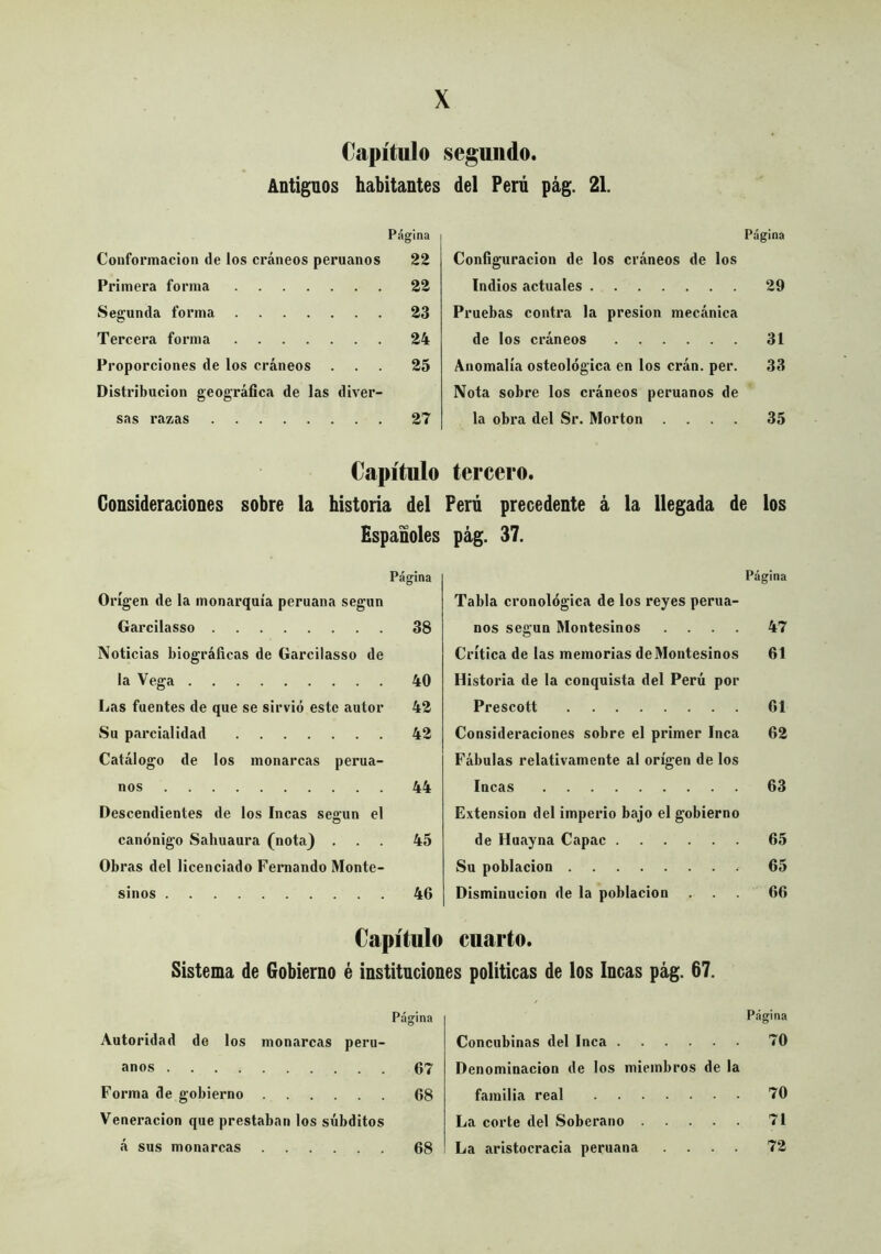 Capítulo Antiguos habitantes Página Conformación de ios cráneos peruanos 22 Primera forma 22 Segunda forma 23 Tercera forma 24 Proporciones de los cráneos ... 25 Distribución geográfica de las diver- sas razas 27 Capítulo Consideraciones sobre la historia del Españoles Página Origen de la monarquía peruana según Garcilasso 38 Noticias biográficas de Garcilasso de la Vega 40 Las fuentes de que se sirvió este autor 42 Su parcialidad 42 Catálogo de los monarcas perua- nos 44 Descendientes de los Incas según el canónigo Sahuaura (nota} ... 45 Obras del licenciado Fernando Monte- sinos 46 Capítulo Sistema de Gobierno é institución Página Autoridad de los monarcas peru- anos 67 Forma de gobierno 68 Veneración que prestaban los súbditos á sus monarcas 68 segundo, del Perú pág. 21. Página Configuración de los cráneos de los Indios actuales 29 Pruebas contra la presión mecánica de los cráneos 31 Anomalía osteológica en los eran. per. 33 Nota sobre los cráneos peruanos de la obra del Sr. Morton .... 35 tercero. Perú precedente á la llegada de los pág. 37. Página Tabla cronológica de los reyes perua- nos según Montesinos .... 47 Crítica de las memorias de Montesinos 61 Historia de la conquista del Perú por Prescott 61 Consideraciones sobre el primer Inca 62 Fábulas relativamente al origen de los Incas 63 Extensión del imperio bajo el gobierno de Huayna Capac 65 Su población 65 Disminución de la población ... 66 cuarto. s políticas de los Incas pág. 67. Página Concubinas del Inca 70 Denominación de los miembros de la familia real 70 La corte del Soberano 71 La aristocracia peruana .... 72