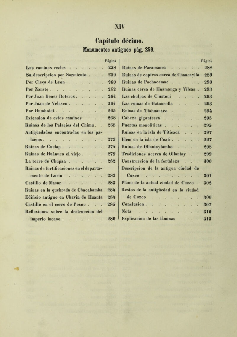 Capítulo décimo, monumentos antiguos pág. 258. P.ígina Los caminos reales 258 Su descripción por Sarmiento . . . 2^59 Por Cieca de León 260 Por Zarate 262 Por Juan Benes Boteros 264 Por Juan de Velasco 264 Por Humboldt 265 Extensión de estos caminos . . 268 Ruinas de los Palacios del Chimu. . 268 Antigüedades encontradas en los pa- lacios 273 Ruinas de Cuelap 274 Ruinas de Huánuco el viejo .... 279 La torre de Chupan 282 Ruinas de fortificaciones en el departa- mento de Lurin 283 Castillo de Masor 283 Ruinas en la quebrada de Chacabamba 284 Edificio antiguo en Chavin de Huanta 284 Castillo en el cerro de Posoc . . . 285 Reflexiones sobre la destrucción del imperio incauo 286 Página Ruinas de Paramanca 288 Ruinas de coptras cerca de Chancaylla 289 Ruinas de Pachacamac 290 Ruinas cerca de Iluamanga y Vilcas . 293 Las chulpas de Clustoni .... 293 Las ruinas de Hatuncolla .... 293 Ruinas de Tiahuanaco 294 Cabeza gigantesca 295 Puertas monolíticas 295 Ruinas en la isla de Titicaca . . 297 Idem en la isla de Coati 297 Ruinas de Ollantaytambo .... 298 Tradiciones acerca de Ollantay . . 299 Construcción de la fortaleza 300 Desciúpcion de la antigua ciudad de Cuzco 301 Plano de la actual ciudad de Cuzco . 302 Restos de la antigüedad en la ciudad de Cuzco 306 Conclusión 307 Nota 310 Explicación de las láminas 315