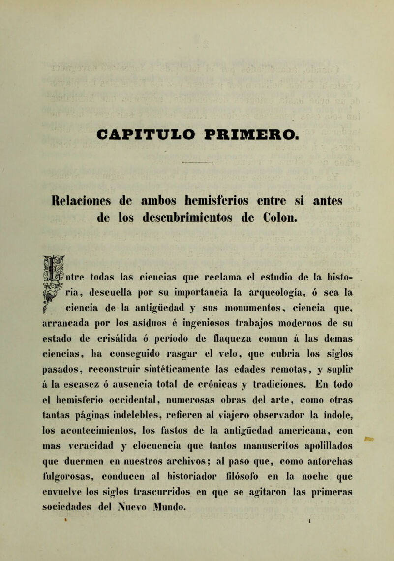 CAPITULO PRIMERO Relaciones de ambos hemisferios entre si antes de los descubrimientos de Colon. ntre todas las ciencias que reclama el estudio de la histo- P‘ ria, descuella por su importancia la arqueología, ó sea la ciencia de la antigüedad y sus monumentos, ciencia que, arrancada por los asiduos é ingeniosos trabajos modernos de su estado de crisálida ó período de flaqueza común á las demas ciencias, ba conseguido rasgar el velo, que cubria los siglos pasados, reconstruir sintéticamente las edades remotas, y suplir á la escasez ó ausencia total de crónicas y tradiciones. En todo el hemisferio occidental, numerosas obras del arte, como otras tantas páginas indelebles, refieren al viajero observador la índole, los acontecimientos, los fastos de la antigüedad americana, con mas veracidad y elocuencia que tantos manuscritos apolillados que duermen en nuestros archivos; al paso que, como antorchas fulgorosas, conducen al historiador filósofo en la noche que envuelve los siglos trascurridos en que se agitaron las primeras sociedades del Nuevo Mundo. %