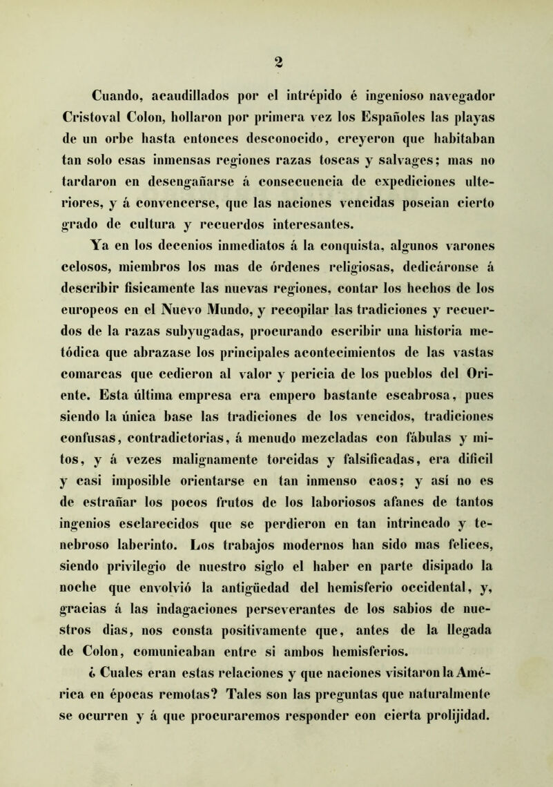 Cuando, acaudillados por el intrépido é ingenioso navegador Cristoval Colon, hollaron por primera vez los Españoles las playas de un orbe hasta entonces desconocido, creyeron que habitaban tan solo esas inmensas regiones razas toscas y salvages; mas no tardaron en desengañarse á consecuencia de expediciones ulte- riores, y á convencerse, que las naciones vencidas poseian cierto grado de cultura y recuerdos interesantes. Ya en los decenios inmediatos á la conquista, algunos varones celosos, miembros los mas de órdenes religiosas, dedicáronse á describir físicamente las nuevas regiones, contar los hechos de los europeos en el Nuevo Mundo, y recopilar las tradiciones y recuer- dos de la razas subyugadas, procurando escribir una historia me- tódica que abrazase los principales acontecimientos de las vastas comarcas que cedieron al valor y pericia de los pueblos del Ori- ente. Esta última empresa era empero bastante escabrosa, pues siendo la única base las tradiciones de los vencidos, tradiciones confusas, contradictorias, á menudo mezcladas con fábulas y mi- tos, y á vezes malignamente torcidas y falsificadas, era difícil y casi imposible orientarse en tan inmenso caos; y así no es de estrañar los pocos frutos de los laboriosos afanes de tantos ingenios esclarecidos que se perdieron en tan intrincado y te- nebroso laberinto. Los trabajos modernos han sido mas felices, siendo privilegio de nuestro siglo el haber en parte disipado la noche que envolvió la antigüedad del hemisferio occidental, y, gracias á las indagaciones perseverantes de los sabios de nue- stros dias, nos consta positivamente que, antes de la llegada de Colon, comunicaban entre si ambos hemisferios. ¿ Cuales eran estas relaciones y que naciones visitáronla Amé- rica en épocas remotas? Tales son las preguntas que naturalmente se ocurren y á que procuraremos responder eon cierta prolijidad.