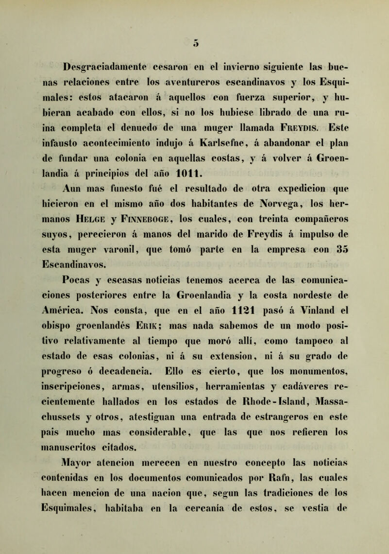 Desgraciadamente cesaron en el invierno siguiente las bue- nas relaciones entre los aventureros escandinavos y los Esqui- males: estos atacaron á aquellos con fuerza superior, y hu- bieran acabado con ellos, si no los hubiese librado de una ru- ina completa el denuedo de una muger llamada Freydis. Este infausto acontecimiento indujo á Karlsefne, á abandonar el plan de fundar una colonia en aquellas costas, y á volver á Groen- landia á principios del año 1011. Aun mas funesto fué el resultado de otra expedición que hicieron en el mismo año dos habitantes de Norvega, los her- manos Helge y Finneboge, los cuales, con treinta compañeros suyos, perecieron á manos del marido de Freydis á impulso de esta muger varonil, que tomó parte en la empresa con 35 Escandinavos. Pocas y escasas noticias tenemos acerca de las comunica- ciones posteriores entre la Groenlandia y la costa nordeste de América. Nos consta, que en el año 1121 pasó á Vinland el obispo groenlandés Erik; mas nada sabemos de un modo posi- tivo relativamente al tiempo que moró allí, como tampoco al estado de esas colonias, ni á su extensión, ni á su grado de progreso ó decadencia. Ello es cierto, que los monumentos, inscripciones, armas, utensilios, herramientas y cadáveres re- cientemente hallados en los estados de Rhode - Island, Massa- cbussets y otros, atestiguan una entrada de estrangeros en este pais mucho mas considerable, que las que nos refieren los manuscritos citados. Mayor atención merecen en nuestro concepto las noticias contenidas en los documentos comunicados por Rafn, las cuales hacen mención de una nación que, según las tradiciones de los Esquimales, habitaba en la cercanía de estos, se vestía de