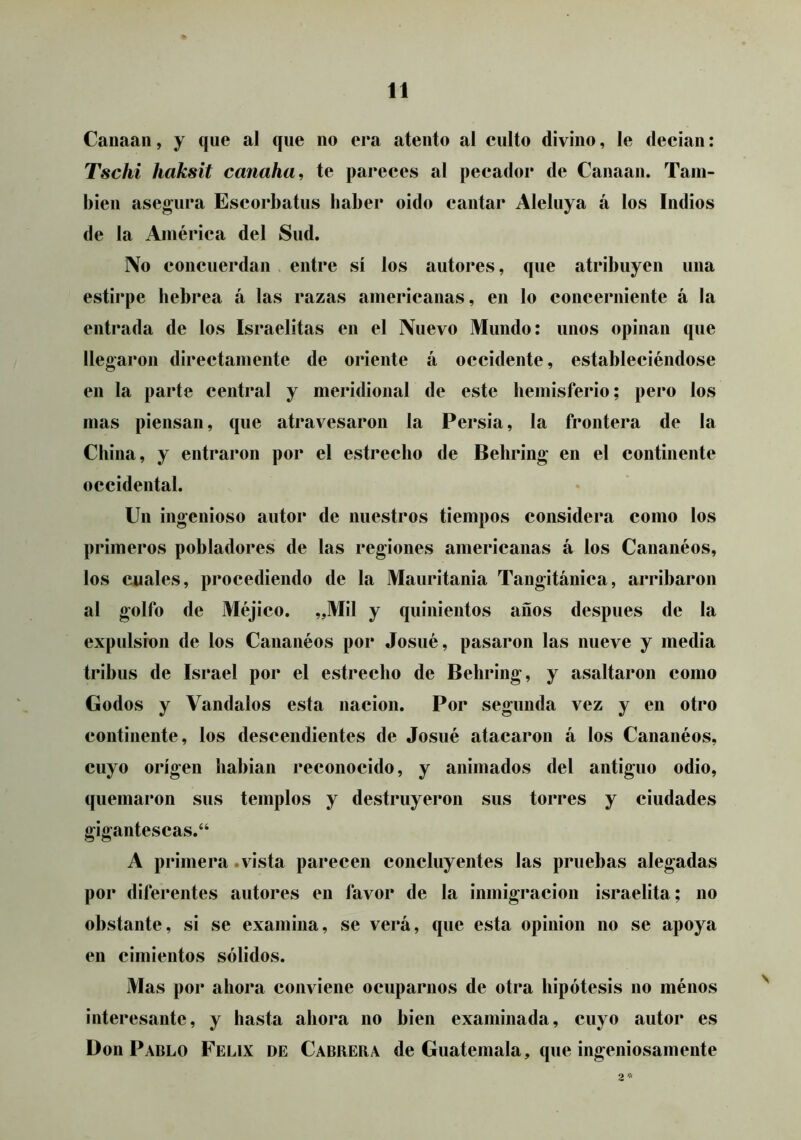 Canaan, y que al que no era atento al culto divino, le decian: Tscki haksit canaha, te pareces al pecador de Canaan. Tam- bién asegura Escorbatus haber oido cantar Aleluya á los Indios de la América del Sud. No concuerdan > entre sí los autores, que atribuyen una estirpe hebrea á las razas americanas, en lo concerniente á la entrada de los Israelitas en el Nuevo Mundo: unos opinan que llegaron directamente de oriente á occidente, estableciéndose en la parte central y meridional de este hemisferio; pero los mas piensan, que atravesaron la Persia, la frontera de la China, y entraron por el estrecho de Behring en el continente occidental. Un ingenioso autor de nuestros tiempos considera como los primeros pobladores de las regiones americanas á los Cananéos, los cuales, procediendo de la Mauritania Tangitánica, arribaron al golfo de Méjico. „Mil y quinientos anos después de la expulsión de los Cananéos por Josué, pasaron las nueve y media tribus de Israel por el estrecho de Behring, y asaltaron como Godos y Vándalos esta nación. Por segunda vez y en otro continente, los descendientes de Josué atacaron á los Cananéos, cuyo origen habian reconocido, y animados del antiguo odio, quemaron sus templos y destruyeron sus torres y ciudades gigantescas.“ A primera .vista parecen concluyentes las pruebas alegadas por diferentes autores en favor de la inmigración israelita ; no obstante, si se examina, se verá, que esta opinión no se apoya en cimientos sólidos. Mas por ahora conviene ocuparnos de otra hipótesis no ménos interesante, y hasta ahora no bien examinada, cuyo autor es Don Pablo Félix de Cabrera de Guatemala, que ingeniosamente 2'»