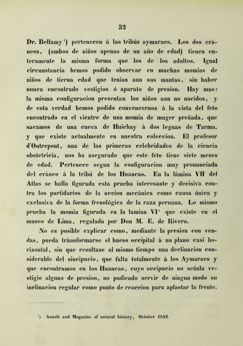 Dr. Bellamy pertenecen á las tribús ayinaraes. Los dos crá- neos, (ambos de niños apenas de un ano de edad) tienen en- teramente la misma forma que los de los adultos. %ual circunstancia bemos podido observar en muchas momias de niños de tierna edad que tenian aun sus mantas, sin haber nunca encontrado vestigios ó aparato de presión. Hay mas: la misma configuración presentan los niños aun no nacidos, y de esta verdad hemos podido convencernos á la vista del feto encontrado en el vientre de una momia de muger preñada, que sacamos de una cueva de Huichay á dos leguas de Tarma, y que existe actualmente en nuestra colección. El profesor d’Outrepont, una de las primeras celebridades de la ciencia obstetricia, nos ha asegurado que este feto tiene siete meses de edad. Pertenece según la configuración muy pronunciada del cráneo á la tribu de los Huancas. En la lámina VII del Atlas se halla figurada esta prueba interesante y decisiva con- tra los partidarios de la acción mecánica como causa única y exclusiva de la forma frenológica de la raza peruana. Lo mismo prueba la momia figurada en la lamina VP que existe en el museo de Lima, regalada por Don M. E. de Rivero. No es posible explicar como, mediante la presión con ven- das, pueda tránsformarse el hueso occipital á un plano casi ho- rizontal, sin que resultase al mismo tiempo una declinación con- siderable del sincipucio, que falta totalmente á los Aymaraes y que encontramos en los Huancas, cuyo occipucio no señala ve- stigio alguno de presión, no podiendo servir de ningún modo su inclinación regular como punto de reacción para aplastar la frente. ) Annals and Magazíne of natural history, October 1842.