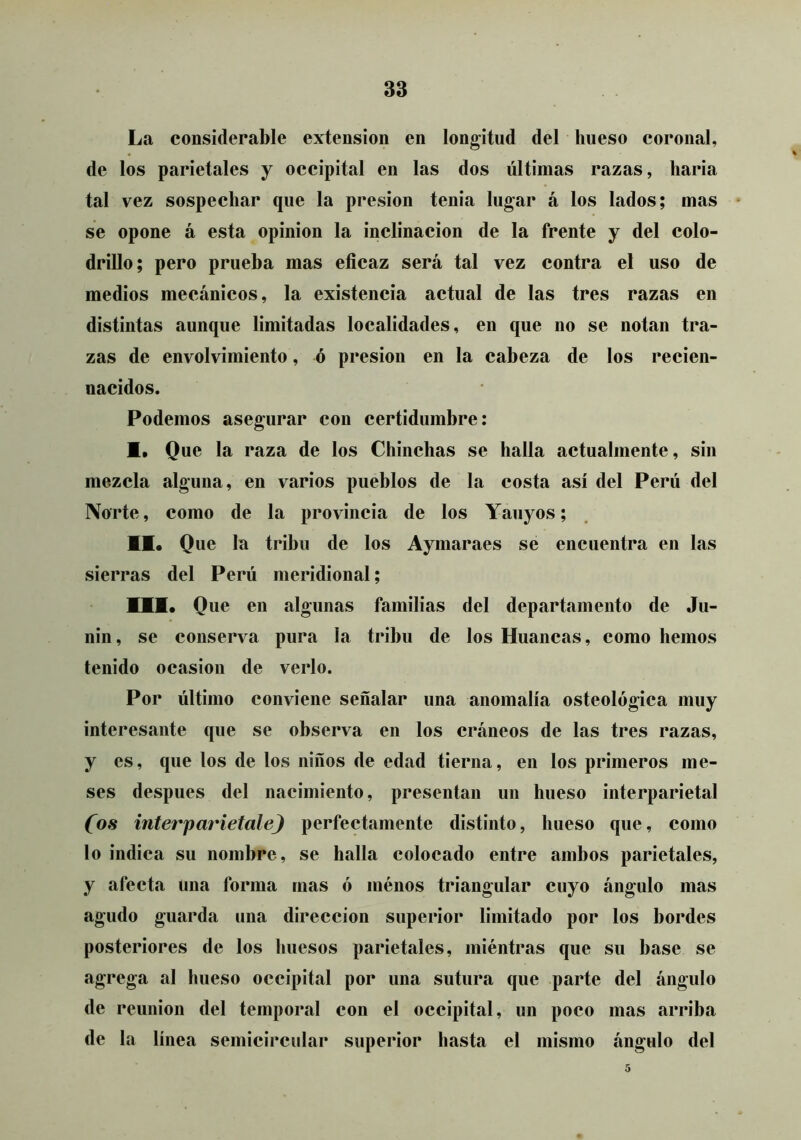 La considerable extensión en longitud del hueso coronal, de los parietales y occipital en las dos últimas razas, baria tal vez sospechar que la presión tenia lugar á los lados; mas se opone á esta opinión la inclinación de la frente y del colo- drillo; pero prueba mas eficaz será tal vez contra el uso de medios mecánicos, la existencia actual de las tres razas en distintas aunque limitadas localidades, en que no se notan tra- zas de envolvimiento, ó presión en la cabeza de los recien- nacidos. Podemos asegurar con certidumbre: I. Que la raza de los Chinchas se halla actualmente, sin mezcla alguna, en varios pueblos de la costa así del Perú del Norte, como de la provincia de los Yauyos; II. Que la tribu de los Aymaraes se encuentra en las sierras del Perú meridional; III. Que en algunas familias del departamento de Ju- nin, se conserva pura la tribu de los Huancas, como hemos tenido ocasión de verlo. Por último conviene señalar una anomalía osteológica muy interesante que se observa en los cráneos de las tres razas, y es, que los de los niños de edad tierna, en los primeros me- ses después del nacimiento, presentan un hueso interparietal Cos interparietale) perfectamente distinto, hueso que, como lo indica su nombre, se halla colocado entre ambos parietales, y afecta una forma mas ó ménos triangular cuyo ángulo mas agudo guarda una dirección superior limitado por los bordes posteriores de los huesos parietales, miéntras que su base se agrega al hueso occipital por una sutura que parte del ángulo de reunión del temporal con el occipital, un poco mas arriba de la línea semicircular superior hasta el mismo ángulo del 5