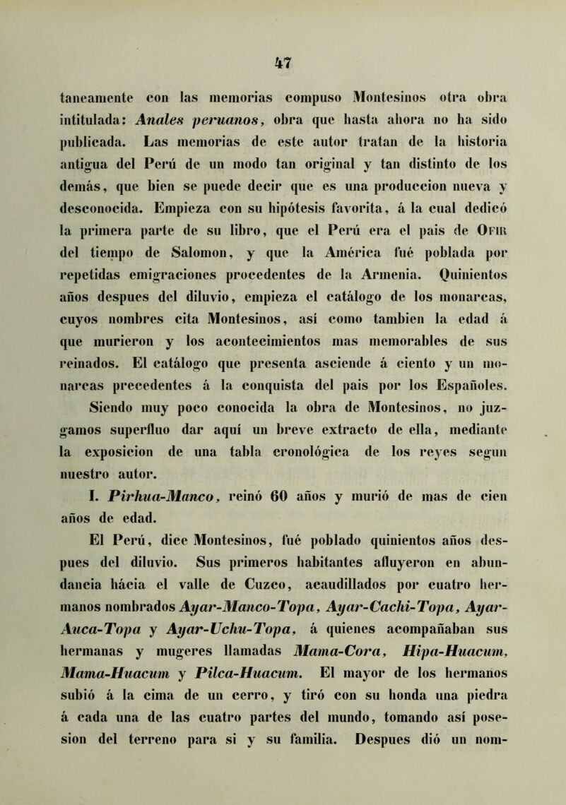 taiieamente con las memorias compuso Montesinos otra obra intitulada; Anales peruanos, obra que basta abora no ha sido publicada. Las memorias de este autor tratan de la historia antio'ua del Perú de un modo tan original y tan distinto de los demás, que bien se puede decir que es una producción nueva y desconocida. Empieza con su hipótesis favorita, á la cual dedicó la primera parte de su libro, que el Perú era el pais de Ofiu del tiempo de Salomón, y que la América fué poblada por repetidas emigraciones procedentes de la Armenia. Quinientos años después del diluvio, empieza el catálogo de los monarcas, cuyos nombres cita Montesinos, así como también la edad á que murieron y los acontecimientos mas memorables de sus reinados. El catálogo que presenta asciende á ciento y un mo- narcas precedentes á la conquista del pais por los Españoles. Siendo muy poco conocida la obra de Montesinos, no juz- gamos superfluo dar aquí un breve extracto de ella, mediante la exposición de una tabla cronológica de los reyes según nuestro autor. I. Pirhua-Manco, reinó 60 años y murió de mas de cien años de edad. El Perú, dice Montesinos, fué poblado quinientos años des- pués del diluvio. Sus primeros habitantes afluyeron en abun- dancia hácia el valle de Cuzco, acaudillados por cuatro her- manos nomhrsídos Ayar-Manco-Topa, Ayar-Cacki-Topa, Ayar- Aiica-Topa y Ayar-Uchu-Topa, á quienes acompañaban sus liermanas y mugeres llamadas Mama-Cor a, Hipa-Huacum, Mama-Huacum y Pilca-Huacum. El mayor de los hermanos subió á la cima de uii cerro, y tiró con su honda una piedra á cada una de las cuatro partes del mundo, tomando así pose- sión del terreno para si y su familia. Después dió un nom-