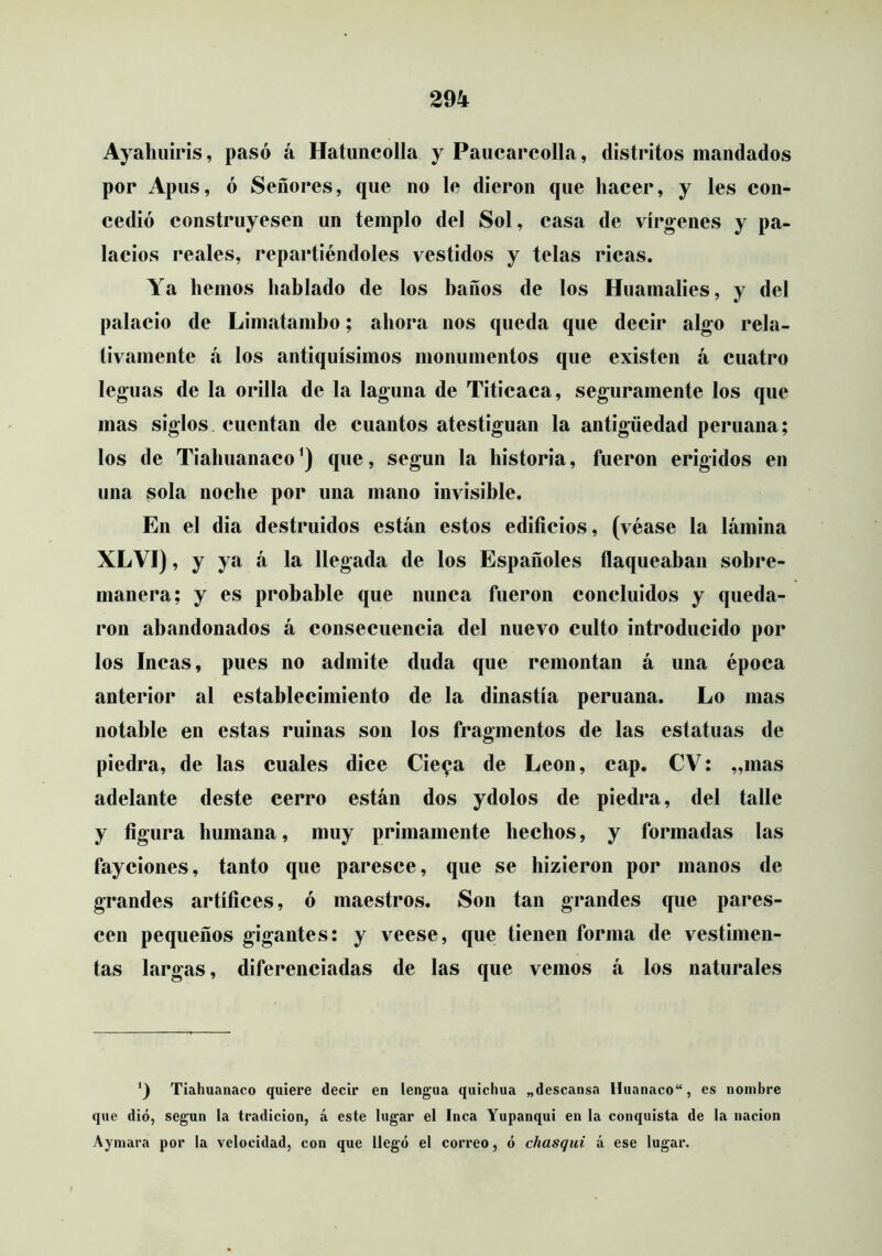 Ayahuiris, pasó á Hatuncolla y Paucarcolla, distritos mandados por Apus, ó Señores, que no le dieron que hacer, y les con- cedió construyesen un templo del Sol, casa de vírgenes y pa- lacios reales, repartiéndoles vestidos y telas ricas. Ya hemos hablado de los baños de los Huamalies, y del palacio de Limatamho; ahora nos queda que decir algo rela- tivamente á los antiquísimos monumentos que existen á cuatro leguas de la orilla de la laguna de Titicaca, seguramente los que mas siglos cuentan de cuantos atestiguan la antigüedad peruana; los de Tiahuanaco^) que, según la historia, fueron erigidos en una sola noche por una mano invisible. En el dia destruidos están estos edificios, (véase la lámina XLVI), y ya á la llegada de los Españoles flaqueaban sobre- manera; y es probable que nunca fueron concluidos y queda- ron abandonados á consecuencia del nuevo culto introducido por los Incas, pues no admite duda que remontan á una época anterior al establecimiento de la dinastía peruana. Lo mas notable en estas ruinas son los fragmentos de las estatuas de piedra, de las cuales dice Cie^a de León, cap. CV: „mas adelante deste cerro están dos ydolos de piedra, del talle y figura humana, muy primamente hechos, y formadas las fayciones, tanto que paresce, que se hizieron por manos de grandes artífices, ó maestros. Son tan grandes que pares- cen pequeños gigantes: y veese, que tienen forma de vestimen- tas largas, diferenciadas de las que vemos á los naturales ') Tiahuanaco quiere decir en lengua quichua «descansa Huanaco, es nombre que dio, según la tradición, á este lugar el Inca Yupanqui en la conquista de la nación Aymara por la velocidad, con que llegó el correo, ó chasqui á ese lugar.