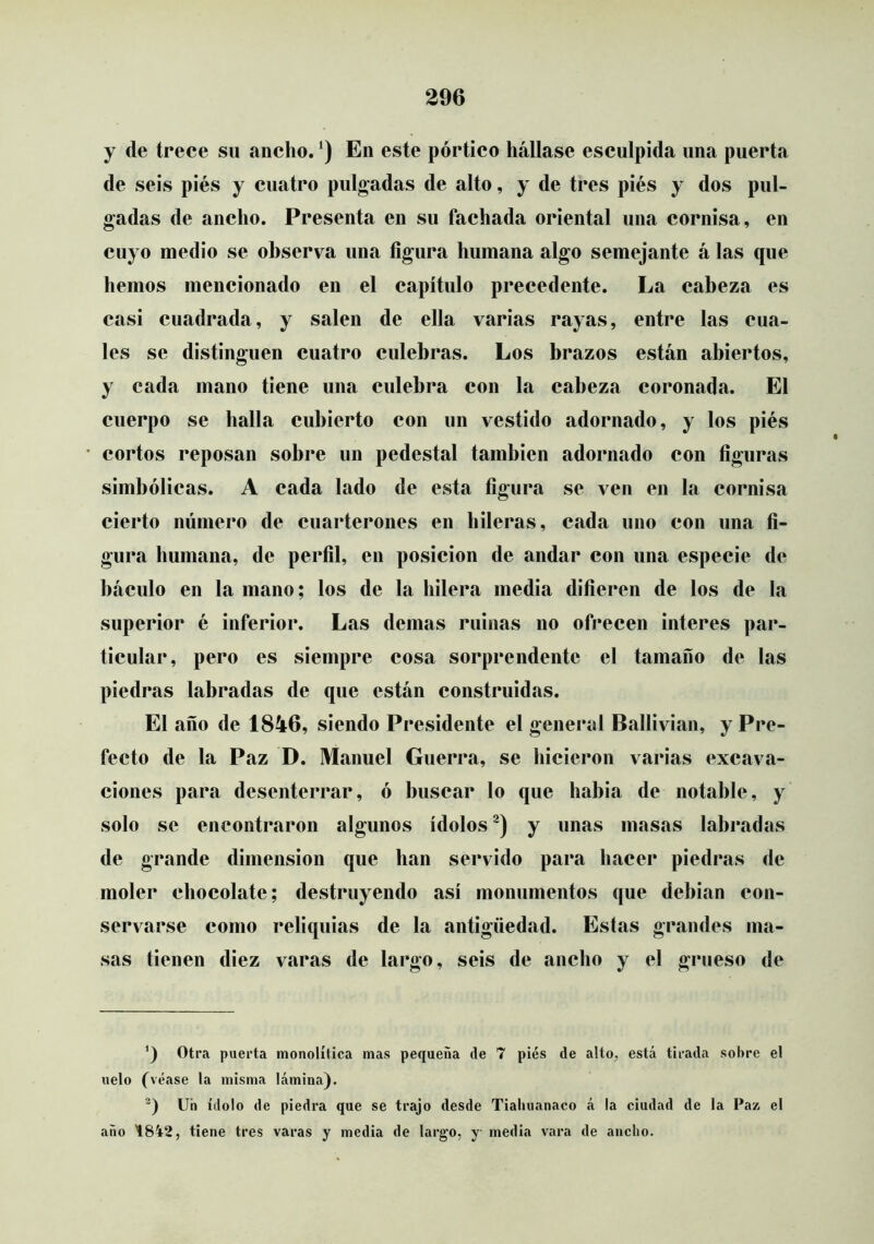 y de trece su ancho. ‘) En este pórtico hállase esculpida una puerta de seis piés y cuatro pulgadas de alto, y de tres piés y dos pul- gadas de ancho. Presenta en su fachada oriental una cornisa, en cuyo medio se observa una figura humana algo semejante á las que hemos mencionado en el capítulo precedente. La cabeza es casi cuadrada, y salen de ella varias rayas, entre las cua- les se distinguen cuatro culebras. Los brazos están abiertos, y cada mano tiene una culebra con la cabeza coronada. El cuerpo se halla cubierto con un vestido adornado, y los piés cortos reposan sobre un pedestal también adornado con figuras simbólicas. A cada lado de esta figura se ven en la cornisa cierto número de cuarterones en hileras, cada uno con una fi- gura humana, de perfil, en posición de andar con una especie de báculo en la mano; los de la hilera media difieren de los de la superior é inferior. Las demas ruinas no ofrecen interes par- ticular, pero es siempre cosa sorprendente el tamaño de las piedras labradas de que están construidas. El año de 1846, siendo Presidente el general Ballivian, y Pre- fecto de la Paz D. Manuel Guerra, se hicieron varias excava- ciones para desenterrar, ó buscar lo que habia de notable, y solo se encontraron algunos ídolos^) y unas masas labradas de grande dimensión que han servido para hacer piedras de moler chocolate; destruyendo así monumentos que debían con- servarse como reliquias de la antigüedad. Estas grandes ma- sas tienen diez varas de largo, seis de ancho y el grueso de Otra puerta monolítica mas pequeña ile 7 piés de alto, está tirada sobre el uelo (véase la misma lámina). Uh ídolo de piedra que se trajo desde Tialiuanaco á la ciudad de la Paz el año '1842, tiene tres varas y media de largo, y media vara de ancho.