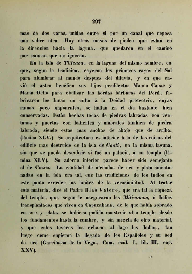 mas de dos varas, unidas entre sí por un canal que reposa una sobre otra. Hay otras masas de piedra que están en la dirección hacia la laguna, que quedaron en el camino por causas que se ignoran. En la isla de Titicaca, en la laguna del mismo nombre, en que, según la tradición, cayeron los primeros rayos del Sol para alumbrar al mundo después del diluvio, y en que en- vió el astro benéfico sus hijos predilectos Manco Capac y Mama Odio para civilizar las hordas bárbaras del Perú, fa- bricaron los Incas un culto á la Deidad protectriz, cuyas ruinas poco imponentes, se hallan en el dia bastante bien conservadas. Están hechas todas de piedras labradas con ven- tanas y puertas con batientes y umbrales también de piedra labrada, siendo estas mas anchas de abajo que de arriba, (lámina XLV.) Su arquitectura es inferior á la de las ruinas del edificio mas destruido de la isla de Coatí, en la misma laguna, sin que se pueda descubrir si fué un palacio, ó un templo (lá- mina XLV). Su adorno interior parece haber sido semejante al de Cuzco. La cantidad de ofrendas de oro y plata amonto- nadas en la isla era tal, que las tradiciones de los Indios en este punto exceden los límites de la verosimilitud. Al tratar esta materia, dice el Padre Blas Valero, que era tal la riqueza del templo, que, según le aseguraron los Mitimacos, ó Indios transplantados que viven en Capucabana, de lo que habia sobrado en oro y plata, se hubiera podido construir otro templo desde los fundamentos hasta la cumbre, y sin mezcla de otro material, y que estos tesoros los echaron al lago los Indios, tan luego como supieron la llegada de los Españoles y su sed de oro (Garcilasso de la Vega, Com. real. I, lib. III, cap. XXV). 38