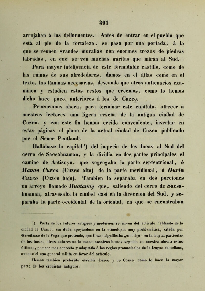 arrojaban á los delincuentes. Antes de entrar en el pueblo que está al pie de la fortaleza, se pasa por una portada, á la que se reúnen grandes murallas con enormes trozos de piedras labradas , en que se ven muchas garitas que miran al Sud. Para mayor inteligencia de este formidable castillo, como de las ruinas de sus alrededores, damos en el atlas como en el texto, las láminas necesarias, deseando que otros anticuarios exa- minen y estudien estos restos que creemos, como lo hemos dicho hace poco, anteriores á los de Cuzco. Procuremos ahora, para terminar este capítulo, ofrecer á nuestros lectores una ligera reseña de la antigua ciudad de Cuzco, y con este fin hemos creido conveniente, insertar en estas páginas el plano de la actual ciudad de Cuzco publicado por el Señor Pentlandt. Hallábase la capital *) del imperio de los Incas al Sud del cerro de Sacsahuaman, y la dividia en dos partes principales el camino de Antisuyu, que segregaba la parte septentrional, ó Harían Cuzco (Cuzco alto) de la parte meridional, ó Hurin Cuzco (Cuzco bajo). También la separaba en dos porciones un arroyo llamado Huatanay que, saliendo del cerro de Sacsa- buaman, atravesaba la ciudad casi en la dirección del Sud, y se- paraba la parte occidental de la oriental, en que se encontraban ') Parte de los autores antiguos y modernos se sirven del artículo hablando de la ciudad de Cuzco; sin duda apoyándose en la etimología muy problemática, citada por Garcilasso de la Vega que pretende, que Cozco significaba „ombligo“ en la lengua particular de los Incas; otros autores no lo usan; nosotros hemos seguido en nuestra obra á estos últimos, por ser mas correcto y adaptado á las reglas gramaticales de la lengua castellana, aunque el uso general milita en favor del artículo. Hemos también preferido escribir Cuzco y no Cozco, como lo hace la mayor parte de los cronistas antiguos.