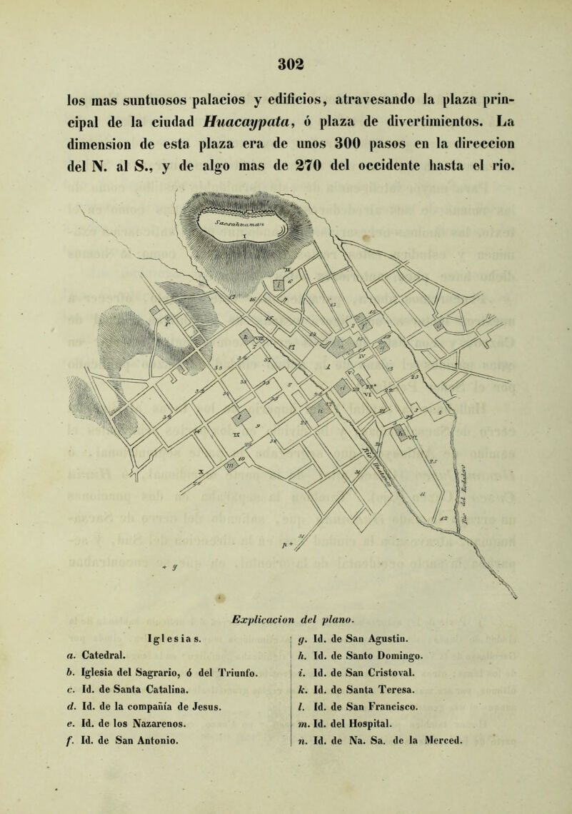 los mas suntuosos palacios y edificios, atravesando la plaza prin- cipal de la ciudad Hnacaypata, ó plaza de divertimientos. La dimensión de esta plaza era de unos 300 pasos en la dirección del N. al S., y de algo mas de 270 del occidente hasta el rio. Explicación del plano. Iglesias. a. Catedral. b. Iglesia del Sagrario, ó del Triunfo. c. Id. de Santa Catalina. d. Id. de la compañía de Jesús. e. Id. de los Nazarenos. f. Id. de San Antonio. I g. Id. de San Agustin. ! h. Id. de Santo Domingo. i. Id. de San Cristoval. k. Id. de Santa Teresa. l. Id. de San Francisco. m. Id. del Hospital. n. Id. de Na. Sa. de la Merced