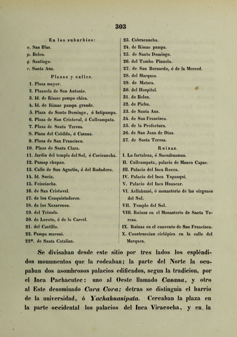 . En los suburbios; o. San Blas. p. Belen. q. Santiago. r. Santa Ana. Plazas y calles. 1. Plaza mayor. 2. Plazuela de San Antonio. 3. Id. de Riniac pampa chica. 4. Id. de Rimac pampa grande. 5. Plaza de Santo Domingo, ó Intipampa. 6. Plaza de San Cristoval, ó Collcampata. 7. Plaza de Santa Teresa. 8. Plaza del Cabildo, ó Casana. 9. Plaza de San Francisco. 10. Plaza de Santa Clara. 11. Jardin del templo del Sol, ó Coricancha. 12. Pnmap chupan. 13. Calle de San Agustín, 6 del Rodadero. 14. Id. Sucia. 15. Feiseiocha. 16. de San Cristoval. 17. de los Conquistadores. 18. de los Nazarenos. 19. del Triunfo. 20. de Loreto, ó de la Cárcel. 21. del Castillo. 22. Pampa maroni. 22*^. de Santa Catalina. 23. Cabracancba. 24. de Rimac pampa. 25. de Santo Domingo. 26. del Tambo Pinuelo. 27. de San Bernardo, ó de la Merced. 28. del Marques. 29. de Matara. 30. del Hospital. ^ 31. de Belen. 32. de Pichu. 33. de Santa Ana. 34. de San Francisco. 35. de la Prefectura. 36. de San Juan de Dios. 37. de Santa Teresa. Ruinas. I. La fortaleza, ó Sacsahuaman. II. Collcampata, palacio de Manco Capac. III. Palacio del Inca Rocca. IV. Palacio del Inca Yupanqui. V. Palacio del Inca Huáscar. VI. Acllahuasi, ó monasterio de las vírgenes del Sol. VIL Templo del Sol. VIII. Ruinas en el Monasterio de Santa Te- resa. IX. Ruinas en el convento de San Francisco. X. Construcción ciclópica en la calle del Marques. Se divisaban desde este sitio por tres lados los espléndi- dos monumentos que la rodeaban; la parte del Norte la ocu- paban dos asombrosos palacios edifícados, según la tradición, por el Inca Pachacutec: uno al Oeste llamado Casana» y otro al Este denominado Cora Cora; detras se distinguia el barrio de la universidad, ó Yachahuasipata. Cercaban la plaza en la parte occidental los palacios del Inca Viracocha, y en. la