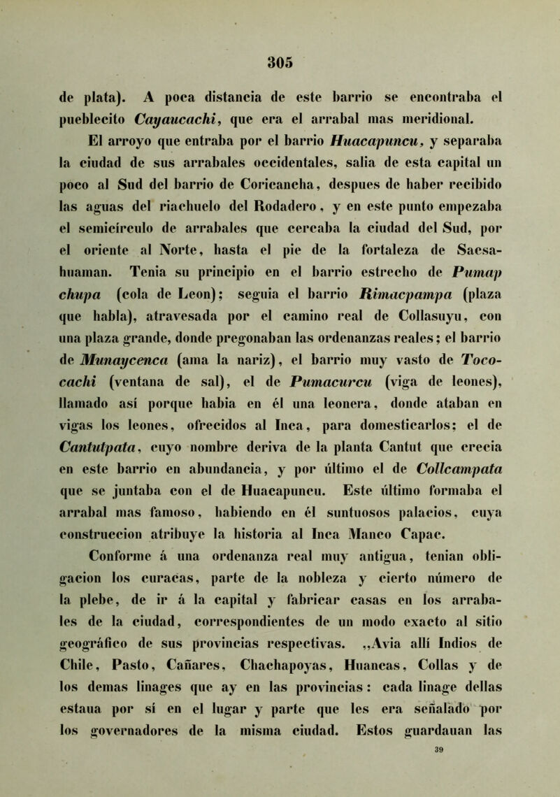 de plata). A poca distancia de este barrio se encontraba el pueblecito Cayaucachi, que era el arrabal mas meridional. El arroyo que entraba por el barrio Huacapuncu, y separaba la ciudad de sus arrabales occidentales, salia de esta capital un poco al Sud del barrio de Coricancha, después de haber recibido las aguas del riachuelo del Rodadero, y en este punto empezaba el semicírculo de arrabales que cercaba la ciudad del Sud, por el oriente al Norte, hasta el pie de la fortaleza de Sacsa- hiiaman. Tenia su principio en el barrio estrecho de Pnmap chupa (cola de León); seguia el barrio Rimacpampa (plaza que habla), atravesada por el camino real de Collasuyu, con una plaza grande, donde pregonaban las ordenanzas reales; el barrio de Munaycenca (ama la nariz), el barrio muy vasto de Toco- cachi (ventana de sal), el de Pumacurcu (viga de leones), llamado así porque había en él una leonera, donde ataban en vigas los leones, ofrecidos al Inca, para domesticarlos; el de Cantutpata, cuyo nombre deriva de la planta Cantut que crecía en este barrio en abundancia, y por último el de Collcampata que se juntaba con el de Huacapuncu. Este último formaba el arrabal mas famoso, habiendo en él suntuosos palacios, cuya construcción atribuye la historia al Inca Manco Capac. Conforme á una ordenanza real muy antigua, tenían obli- gación los curacas, parte de la nobleza y cierto mímero de la plebe, de ir á la capital y fabricar casas en los arraba- les de la ciudad, correspondientes de un modo exacto al sitio geográfico de sus provincias respectivas. „Avia allí Indios de Chile, Pasto, Cañares, Chachapoyas, Huancas, Collas y de los demas linages que ay en las provincias: cada linage dellas estaña por sí en el lugar y parte que les era señalado por los governadores de la misma ciudad. Estos guardauan las 39
