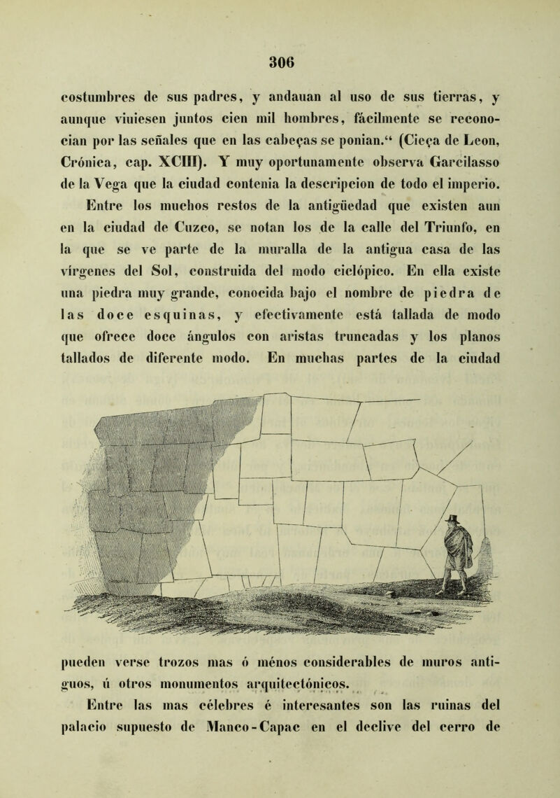 costumbres de sus padres, y andauan al uso de sus tierras, y aunque viniesen juntos cien mil hombres, fácilmente se recono- cían por las señales que en las caberas se ponian.“ (Cie^a de León, Crónica, cap. XCIII). Y muy oportunamente observa Garcilasso de la Vega que la ciudad contenia la descripción de todo el imperio. Entre los muchos restos de la antigüedad que existen aun en la ciudad de Cuzco, se notan los de la calle del Triunfo, en la que se ve parte de la muralla de la antigua casa de las vírgenes del Sol, construida del modo ciclópico. En ella existe una piedra muy grande, conocida bajo el nombre de piedra de las doce esquinas, y efectivamente está tallada de modo que ofrece doce ángulos con aristas truncadas y los planos tallados de diferente modo. En muchas partes de la ciudad pueden verse trozos mas ó ménos considerables de muros anti- guos, ú otros monumentos arquitectónicos. Entre las mas célebres é interesantes son las ruinas del palacio supuesto de Manco - Capac en el declive del cerro de