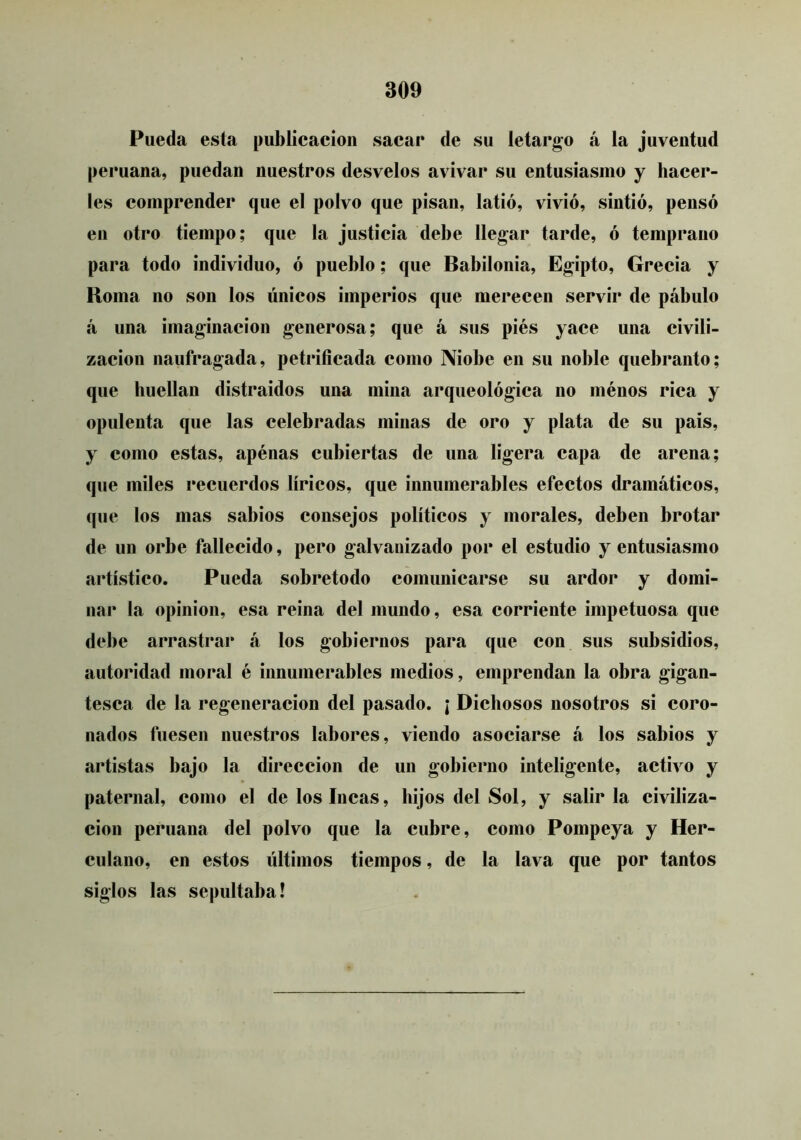 Pueda esta publicación sacar de su letargo á la juventud peruana, puedan nuestros desvelos avivar su entusiasmo y hacer- les comprender que el polvo que pisan, latió, vivió, sintió, pensó en otro tiempo; que la justicia debe llegar tarde, ó temprano para todo individuo, ó pueblo; que Babilonia, Egipto, Grecia y Roma no son los únicos imperios que merecen servir de pábulo á una imaginación generosa; que á sus piés yace una civili- zación naufragada, petrificada como Niobe en su noble quebranto; que huellan distraídos una mina arqueológica no ménos rica y opulenta que las celebradas minas de oro y plata de su pais, y como estas, apénas cubiertas de una ligera capa de arena; que miles recuerdos líricos, que innumerables efectos dramáticos, que los mas sabios consejos políticos y morales, deben brotar de un orbe fallecido, pero galvanizado por el estudio y entusiasmo artístico. Pueda sobretodo comunicarse su ardor y domi- nar la opinión, esa reina del mundo, esa corriente impetuosa que debe arrastrar á los gobiernos para que con sus subsidios, autoridad moral é innumerables medios, emprendan la obra gigan- tesca de la regeneración del pasado. ¡ Dichosos nosotros si coro- nados fuesen nuestros labores, viendo asociarse á los sabios y artistas bajo la dirección de un gobierno inteligente, activo y paternal, como el de los Incas, hijos del Sol, y salir la civiliza- ción peruana del polvo que la cubre, como Pompeya y Her- culano, en estos últimos tiempos, de la lava que por tantos siglos las sepultaba!