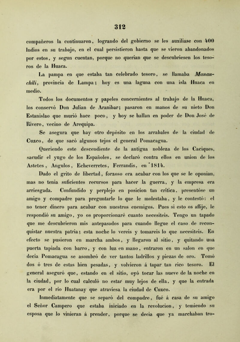 compañeros la continuaron, logrando del gobierno se les auxiliase con 400 Indios en su trabajo, en el cual persistieron hasta que se vieron abandonados por estos, y según cuentan, porque no querían que se descubriesen los teso- ros de la Huaca. La pampa en que estaba tan celebrado tesoro, se llamaba Manati- chilí, provincia de Lampa; hoy es una laguna con una isla Huaca en medio. Todos los documentos y papeles concernientes al trabajo de la Huaca, los conservó Don Julián de Aranibar; pasaron en manos de su nieto Don Estanislao que murió hace poco, y hoy se hallan en poder de Don José de Rivero, vecino de Arequipa. Se asegura que hay otro depósito en los arrabales de la ciudad de Cuzco, de que sacó algunos tejos el general Pomacagua. Queriendo este descendiente de la antigua nobleza de los Caciques, sacudir el yugo de los Españoles, se declaró contra ellos en unión de los Astetes , Angulos, Echeverretes, Ferrandis, en 1814. Dado el grito de libertad, forzoso era acabar con los que se le oponian, mas no tenia suficientes recursos para hacer la guerra, y la empresa era arriesgada. Confundido y perplejo en posición tan crítica, presentóse un amigo y compadre para preguntarle lo que le molestaba, y le contestó: el no tener dinero para acabar con nuestros enemigos. Pues si esto os aflije, le respondió su amigo, yo os proporcionaré cuanto necesitéis. Tengo un tapado que me descubrieron mis antepasados para cuando llegue el caso de recon- quistar nuestra patria; esta noche lo vereis y tomareis lo que necesitéis. En efecto se pusieron en marcha ambos, y llegaron al sitio, y quitando una puerta tapiada con barro, y con luz en mano, entraron en un salón en que decía Pomacagua se asombró de ver tantos ladrillos y piezas de oro. Tomó dos ó tres de estas bien pesadas, y volvieron á tapar tan rico tesoro. El general aseguró que, estando en el sitio, oyó tocar las nueve de la noche en la ciudad, por lo cual calculó no estar muy lejos de ella, y que la entrada era por el rio Huatanay que atraviesa la ciudad de Cuzco. Inmediatamente que se separó del compadre, fué á casa de su amigo el Señor Campero que estaba iniciado en la revolución, y temiendo su esposa que lo vinieran á prender, porque se decía que ya marchaban tro-