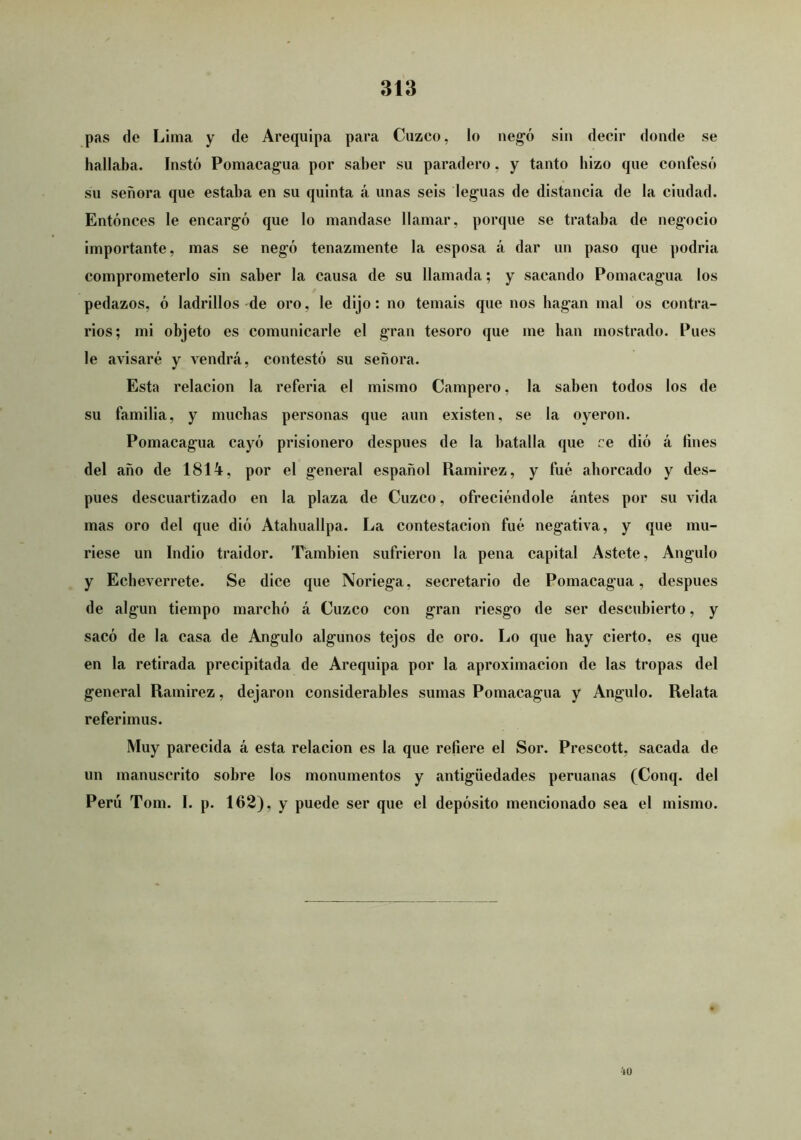 pas de Lima y de Arequipa para Cuzco, lo neg'ó sin decir donde se hallaba. Instó Pomacag'ua por saber su paradero, y tanto hizo que confesó SU señora que estaba en su quinta á unas seis lejanas de distancia de la ciudad. Entónces le encargó que lo mandase llamar, porque se trataba de negocio importante, mas se negó tenazmente la esposa á dar un paso que podría comprometerlo sin saber la causa de su llamada; y sacando Pomacagua los pedazos, ó ladrillos de oro, le dijo: no temáis que nos bagan mal os contra- rios; mi objeto es comunicarle el gran tesoro que me lian mostrado. Pues le avisaré y vendrá, contestó su señora. Esta relación la referia el mismo Campero, la saben todos los de su familia, y muchas personas que aun existen, se la oyeron. Pomacagua cayó prisionero después de la batalla que re dió á fines del año de 1814, por el general español Ramírez, y fue aborcado y des- pués descuartizado en la plaza de Cuzco, ofreciéndole ántes por su vida mas oro del que dió Atabuallpa. La contestación fué negativa, y que mu- riese un Indio traidor. También sufrieron la pena capital Astete, Angulo y Ecbeverrete. Se dice que Noriega, secretario de Pomacagua, después de algún tiempo marcbó á Cuzco con gran riesgo de ser descubierto, y sacó de la casa de Angulo algunos tejos de oro. Lo que bay cierto, es que en la retirada precipitada de Arequipa por la aproximación de las tropas del general Ramírez, dejaron considerables sumas Pomacagua y Angulo. Relata referimos. Muy parecida á esta relación es la que refiere el Sor. Prescott, sacada de un manuscrito sobre los monumentos y antigüedades peruanas (Conq. del Perú Tom. I. p. 162), y puede ser que el depósito mencionado sea el mismo. io