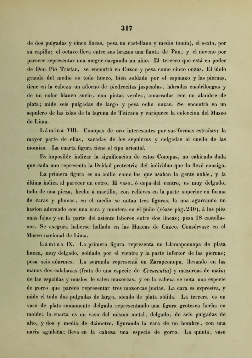 de dos pulgadas y cinco líneas, pesa un castellano y medio tomin), el sexto, por su capilla; el octavo lleva entre sus brazos una flauta de Pan, y el noveno por parecer representar una inuger cargando un niño. El tercero que está en poder de Don Pió Tristan, se encontró en Cuzco y pesa como cinco onzas. El ídolo grande del medio es todo hueco, bien soldado por el espinazo y las piernas, tiene en la cabeza un adorno de piedrecitas jaspeadas, labradas cuadrilongas y de un color blanco sucio, con pintas verdes, amarradas con un alambre de plata; mide seis pulgadas de largo y pesa ocho onzas. Se encontró en un sepulcro de las islas de la laguna de Titicaca y enriquece la colección del Museo de Lima. Lámina VIII. Conopas de oro interesantes por sus formas estrañas; la mayor parte de ellas, sacadas de los sepulcros y colgadas al cuello de las momias. La cuarta figura tiene el tipo oriental. Es imposible indicar la significación de estos Conopas, no cabiendo duda que cada uno representa la Deidad protectriz del individuo que lo llevó consigo. La primera figura es un anillo como los que usaban la gente noble, y la última indica al parecer un cetro. El vaso, ó copa del centro, es muy delgado, todo de una pieza, hecho á martillo, con relieves en la parte superior en forma de caras y plumas, en el medio se notan tres figuras, la una agarrando un bastón adornado con una cara y montera en el puño (véase pág. 230), á los piés unas fajas y en la parte del asiento labores entre dos líneas; pesa 18 castella- nos. Se asegura haberse hallado en las Huacas de Cuzco. Consérvase en el Museo nacional de Lima. Lámina IX. La primera figura representa un Llamapconopa de plata hueca, muy delgado, soldado por el vientre y la parte inferior de las piernas; pesa seis adarmes. La segunda representa un Zarapconopa, llevando en las manos dos calabazas (fruta de una especie de Crescentia) y mazorcas de maiz; de las espaldas y muslos le salen mazorcas, y en la cabeza se nota una especie de gorro que parece representar tres mazorcas juntas. La cara es expresiva, y mide el todo dos pulgadas de largo, siendo de plata sólida. La tercera es un vaso de plata sumamente delgado representando una figura grotesca hecha en molde; la cuarta es un vaso del mismo metal, delgado, de seis pulgadas de alto, y dos y media de diámetro, figurando la cara de un hombre, con una nariz aguileña; lleva en la cabeza una especie de gorro. La quinta, vaso