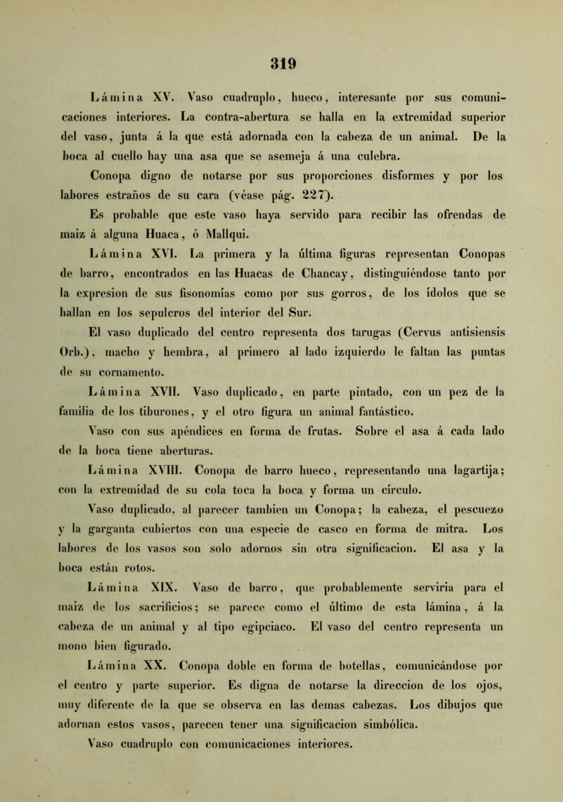 Lámina XV. Vaso cuadruplo, hueco, Interesante por sus comuni- caciones interiores. La contra-abertura se halla en la extremidad superior del vaso, junta á la que está adornada con la cabeza de un animal. De la boca al cuello hay una asa que se asemeja á una culebra. Conopa digno de notarse por sus proporciones disformes y por los labores estraños de su cara (véase pág. 227). Es probable que este vaso haya servido para recibir las ofrendas de maiz á alguna Huaca, ó Mallqui. Lámina XVI. La primera y la última figuras representan Conopas de barro, encontrados en las Huacas de Chancay, distinguiéndose tanto por la expresión de sus fisonomías como por sus gorros, de los ídolos que se bailan en los sepulcros del interior del Sur. El vaso duplicado del centro representa dos tarugas (Cervus antisiensis Orb.), macho y hembra, al primero al lado izquierdo le faltan las puntas de su cornamento. Lámina XVII. Vaso duplicado, en parte pintado, con un pez de la familia de los tiburones, y el otro figura un animal fantástico. Vaso con sus apéndices en forma de frutas. Sobre el asa á cada lado de la boca tiene aberturas. Lámina XVIII. Conopa de barro hueco, representando una lagartija; con la extremidad de su cola toca la boca y forma un círculo. Vaso duplicado, al parecer también un Conopa; la cabeza, el pescuezo y la garganta cubiertos con una especie de casco en forma de mitra. Los labores de los vasos son solo adornos sin otra significación. El asa y la boca están rotos. Lámina XIX. Vaso de barro, que probablemente serviría para el maiz de los sacrificios; se parece como el último de esta lámina, á la cabeza de un animal y al tipo egipciaco. El vaso del centro representa un mono bien figurado. Lámina XX. Conopa doble en forma de botellas, comunicándose por el centro y parte superior. Es digna de notarse la dirección de los ojos, muy diferente de la que se observa en las demas cabezas. Los dibujos que adornan estos vasos, parecen tener una significación simbólica. Vaso cuadruplo con comunicaciones interiores.