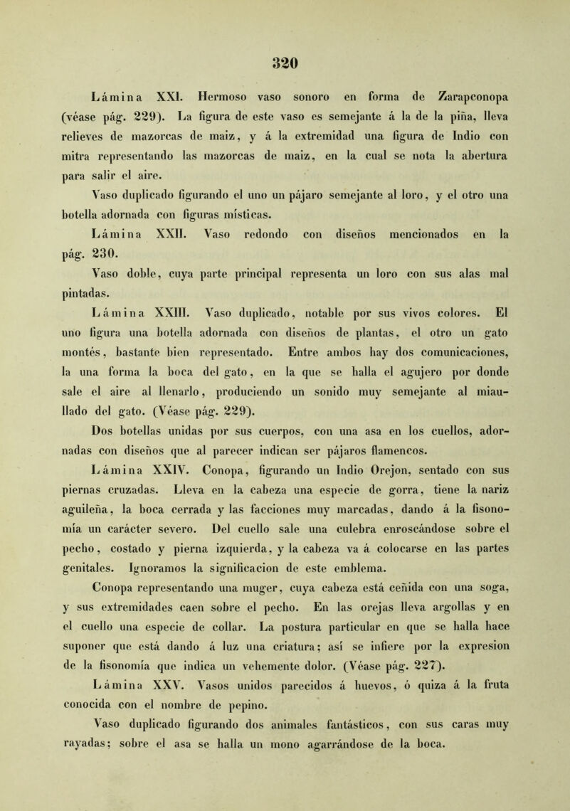 Lámina XXI. Hermoso vaso sonoro en forma de Zarapconopa (véase pág. 229). La figura de este vaso es semejante á la de la piña, lleva relieves de mazorcas de maiz, y á la extremidad una figura de Indio con mitra representando las mazorcas de maiz, en la cual se nota la abertura para salir el aire. Vaso duplicado figurando el uno un pájaro semejante al loro, y el otro una botella adornada con figuras místicas. Lámina XXII. Vaso redondo con diseños mencionados en la pág. 230. Vaso doble, cuya parte principal representa un loro con sus alas mal pintadas. Lámina XXIII. Vaso duplicado, notable por sus vivos colores. El uno figura una botella adornada con diseños de plantas, el otro un gato montes, bastante bien representado. Entre ambos hay dos comunicaciones, la una forma la boca del gato, en la que se baila el agujero por donde sale el aire al llenarlo, produciendo un sonido muy semejante al miau- llado del gato. (Véase pág. 229). Dos botellas unidas por sus cuerpos, con una asa en los cuellos, ador- nadas con diseños que al parecer indican ser pájaros flamencos. Lámina XXIV. Conopa, figurando un Indio Orejón, sentado con sus piernas cruzadas. Lleva en la cabeza una especie de gorra, tiene la nariz aguileña, la boca cerrada y las facciones muy marcadas, dando á la fisono- mía un carácter severo. Del cuello sale una culebra enroscándose sobre el pecho, costado y pierna izquierda, y la cabeza va á colocarse en las partes genitales. Ignoramos la significación de este emblema. Conopa representando una muger, cuya cabeza está ceñida con una soga, y sus extremidades caen sobre el pecho. En las orejas lleva argollas y en el cuello una especie de collar. La postura particular en que se halla hace suponer que está dando á luz una criatura; así se infiere por la expresión de la fisonomía que indica un vehemente dolor. (Véase pág. 227). Lámina XXV. Vasos unidos parecidos á huevos, ó quiza á la fruta conocida con el nombre de pepino. Vaso duplicado figurando dos animales fantásticos, con sus caras muy rayadas; sobre el asa se baila un mono agarrándose de la boca.