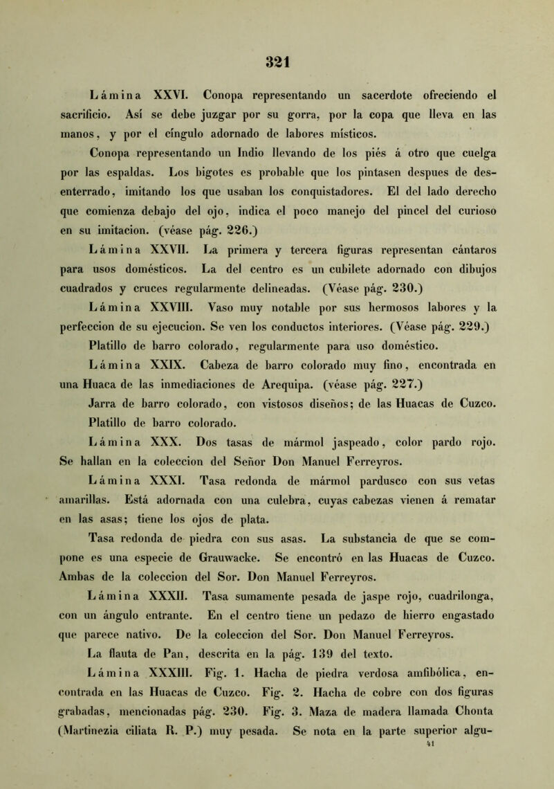 Lámina XXVI. Conopa representando un sacerdote ofreciendo el sacrificio. Así se debe juzgar por su gorra, por la copa que lleva en las manos, y por el cíngulo adornado de labores místicos. Conopa representando un Indio llevando de los pies á otro que cuelga por las espaldas. Los bigotes es probable que los pintasen después de des- enterrado, imitando los que usaban los conquistadores. El del lado derecho que comienza debajo del ojo, indica el poco manejo del pincel del curioso en su imitación, (véase pág. 226.) Lámina XXVII. La primera y tercera figuras representan cántaros para usos domésticos. La del centro es un cubilete adornado con dibujos cuadrados y cruces regularmente delineadas. (Véase pág. 230.) Lámina XXVIII. Vaso muy notable por sus hermosos labores y la perfección de su ejecución. Se ven los conductos interiores. (Véase pág. 229.) Platillo de barro colorado, regularmente para uso doméstico. Lámina XXIX. Cabeza de barro colorado muy fino, encontrada en una Huaca de las inmediaciones de Arequipa, (véase pág. 227.) Jarra de barro colorado, con vistosos diseños; de las Ruacas de Cuzco. Platillo de barro colorado. Lámina XXX. Dos tasas de mármol jaspeado, color pardo rojo. Se hallan en la colección del Señor Don Manuel Ferreyros. Lámina XXXI. Tasa redonda de mármol pardusco con sus vetas amarillas. Está adornada con una culebra, cuyas cabezas vienen á rematar en las asas; tiene los ojos de plata. Tasa redonda de piedra con sus asas. La substancia de que se com- pone es una especie de Grauwacke. Se encontró en las Ruacas de Cuzeo. Ambas de la colección del Sor. Don Manuel Ferreyros. Lámina XXXII. Tasa sumamente pesada de jaspe rojo, cuadrilonga, con un ángulo entrante. En el centro tiene un pedazo de hierro engastado que parece nativo. De la colección del Sor. Don Manuel Ferreyros. La flauta de Pan, descrita en la pág. 139 del texto. Lámina XXXIII. Fig. 1. Racha de piedra verdosa amfibólica, en- contrada en las Ruacas de Cuzco. Fig. 2. Racha de cobre con dos figuras grabadas, mencionadas pág. 230. Fig. 3. Maza de madera llamada Chonta (Martinezia ciliata R. P.) muy pesada. Se nota en la parte superior algu- 41