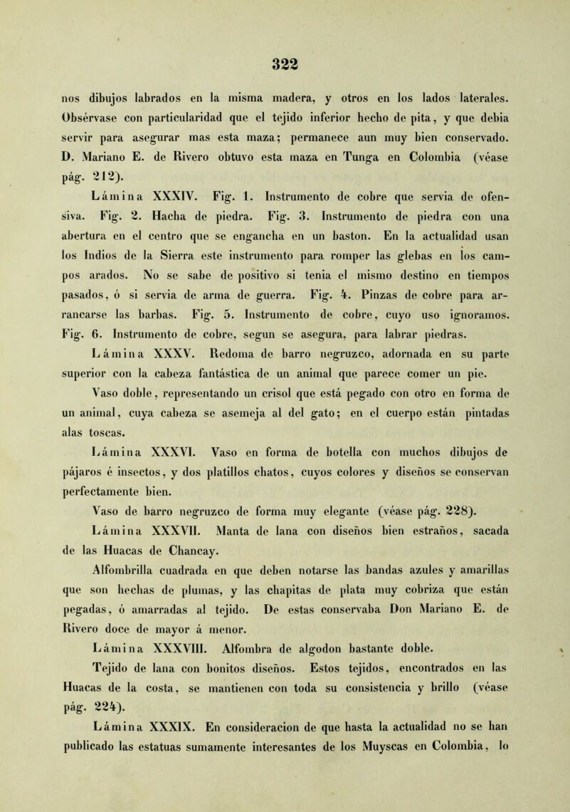 nos dibujos labrados en la misma madera, y otros en los lados laterales. Obsérvase con particularidad que el tejido inferior becbo de pita, y que debia servir para asegurar mas esta maza; permanece aun muy bien conservado. D. Mariano E. de Rivero obtuvo esta maza en Tunga en Colombia (véase pág. 212). Lámina XXXIV. Fig. 1. Instrumento de cobre que servia de ofen- siva. Fig. 2. Hacba de piedra. Fig. 3. Instrumento de piedra con una abertura en el centro que se engancha en un bastón. En la actualidad usan los Indios de la Sierra este instrumento para romper las glebas en los cam- pos arados. No se sabe de positivo si tenia el mismo destino en tiempos pasados, ó si servia de arma de guerra. Fig. 4. Pinzas de cobre para ar- rancarse las barbas. Fig. 5. Instrumento de cobre, cuyo uso ignoramos. F'ig. 6. Instrumento de cobre, según se asegura, para labrar piedras. Lámina XXXV. Redoma de barro negruzco, adornada en su parte superior con la cabeza fantástica de un animal que parece comer un pie. Vaso doble, representando un crisol que está pegado con otro en forma de un animal, cuya cabeza se asemeja al del gato; en el cuerpo están pintadas alas toscas. Lámina XXXVI. Vaso en forma de botella con muchos dibujos de pájaros é insectos, y dos platillos chatos, cuyos colores y diseños se conservan perfectamente bien. Vaso de barro negruzco de forma muy elegante (véase pág. 228). Lámina XXXVII. Manta de lana con diseños bien estraños, sacada de las Huacas de Chancay. Alfombrilla cuadrada en que deben notarse las bandas azules y amarillas que son hechas de plumas, y las chapitas de plata muy cobriza que están pegadas, ó amarradas al tejido. De estas conservaba Don Mariano E. de Rivero doce de mayor á menor. Lámina XXXVIII. Alfombra de algodón bastante doble. Tejido de lana con bonitos diseños. Estos tejidos, encontrados en las Huacas de la costa, se mantienen con toda su consistencia y brillo (véase pág. 224). Lámina XXXIX. En consideración de que hasta la actualidad no se han publicado las estatuas sumamente interesantes de los Muyseas en Colombia, lo
