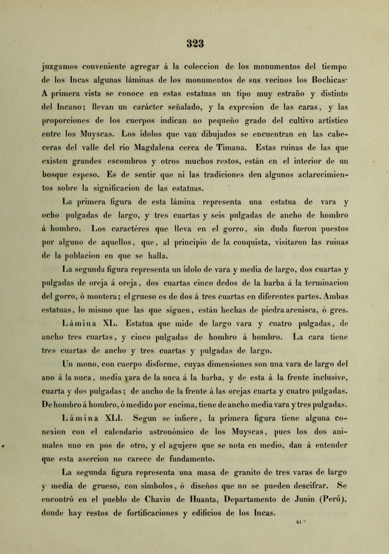 juzgamos conveniente agregar á la colección de los monumentos del tiempo de los Incas algunas láminas de los monumentos de sus vecinos los Bochicas* A primera vista se conoce en estas estatuas un tipo muy estraño y distinto del Incano; llevan un carácter señalado, y la expresión de las caras, y las proporciones de los cuerpos indican no pequeño grado del cultivo artístico entre los Muyscas. Los ídolos que van’ dibujados se encuentran en las cabe- ceras del valle del rio Magdalena cerca de Timana. Estas ruinas de las que existen grandes escombros y otros muchos restos, están en el interior de un bosque espeso. Es de sentir que ni las tradiciones den algunos aclarecimien- tos sobre la significación de las estatuas. La primera figura de esta lámina representa una estatua de vara y ocho pulgadas de largo, y tres cuartas y seis pulgadas de ancho de hombro á hombro. Los caracteres que lleva en el gorro, sin duda fueron puestos por alguno de aquellos, que, al principio de la conquista, visitaron las ruinas de la población en que se halla. La segunda figura representa un ídolo de vara y media de largo, dos cuartas y pulgadas de oreja á oreja, dos cuartas cinco dedos de la barba á la terminación del gorro, ó montera; el grueso es de dos á tres cuartas en diferentes partes. Ambas estatuas, lo mismo que las que siguen, están hechas de piedra arenisca, ó gres. Lámina XL. Estatua que mide de largo vara y cuatro pulgadas, de ancho tres cuartas, y cinco pulgadas de hombro á hombro. La cara tiene tres cuartas de ancho y tres cuartas y pulgadas de largo. Un mono, con cuerpo disforme, cuyas dimensiones son una vara de largo del ano á la nuca, media yara de la nuca á la barba, y de esta á la frente inclusive, cuarta y dos pulgadas; de ancho de la frente á las orejas cuarta y cuatro pulgadas. De hombro á hombro, ó medido por encima, tiene de ancho media vara y tres pulgadas. Lámina XLI. Según se infiere, la primera figura tiene alguna co- nexión con el calendario astronómico de los Muyscas, pues los dos ani- # males uno en pos de otro, y el agujero que se nota en medio, dan á entender que esta aserción no carece de fundamento. La segunda figura representa una masa de granito de tres varas de largo y media de grueso, con símbolos, ó diseños que no se pueden descifrar. Se encontró en el pueblo de Chavin de Huanta, Departamento de Junin (Perú), donde hay restos de fortificaciones y edificios de los Incas.