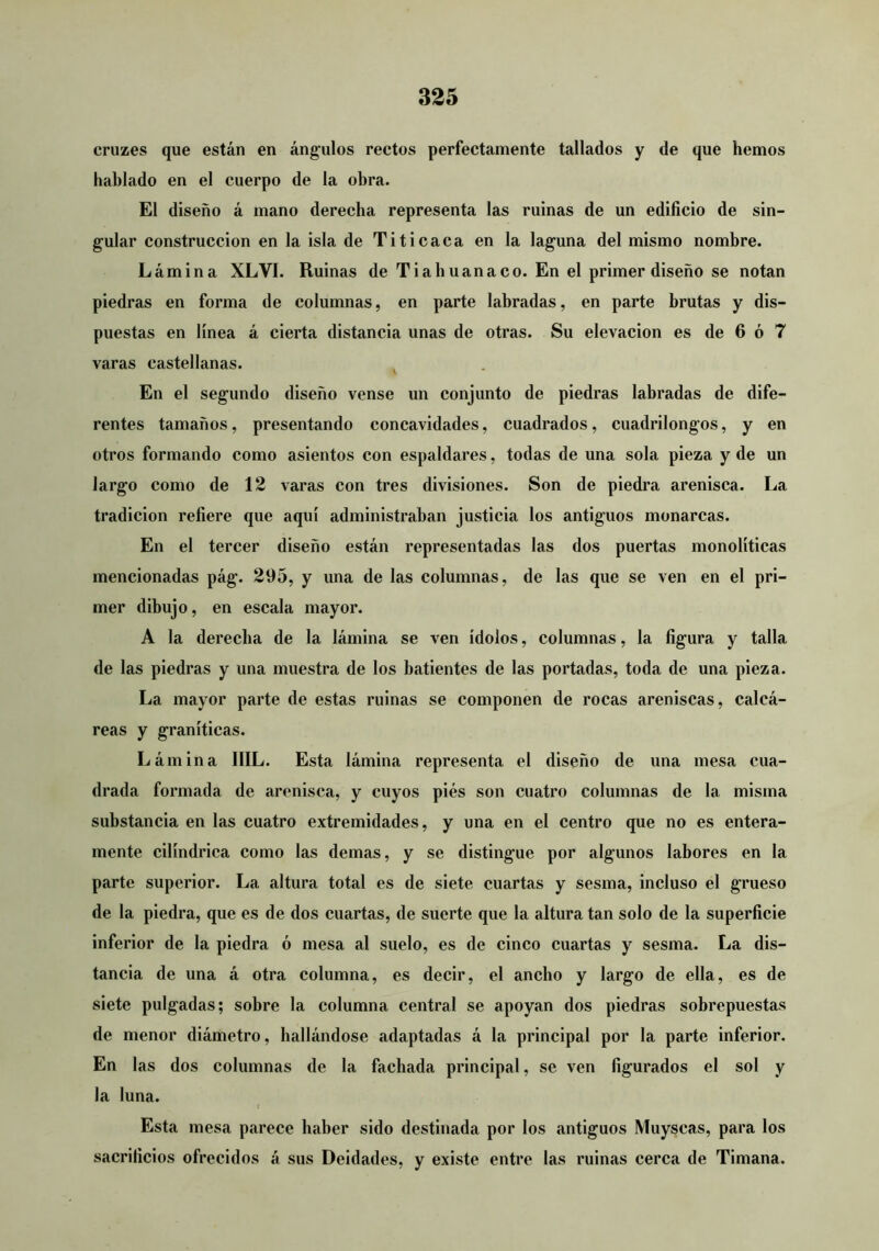 cruzes que están en ángulos rectos perfectamente tallados y de que hemos hablado en el cuerpo de la obra. El diseño á mano derecha representa las ruinas de un edificio de sin- gular construcción en la isla de Titicaca en la laguna del mismo nombre. Lámina XLVI. Ruinas de Tiahuanaco. En el primer diseño se notan piedras en forma de columnas, en parte labradas, en parte brutas y dis- puestas en línea á cierta distancia unas de otras. Su elevación es de 6 ó 7 varas castellanas. ^ En el segundo diseño vense un conjunto de piedras labradas de dife- rentes tamaños, presentando concavidades, cuadrados, cuadrilongos, y en otros formando como asientos con espaldares, todas de una sola pieza y de un largo como de 12 varas con tres divisiones. Son de piedra arenisca. La tradición refiere que aquí administraban justicia los antiguos monarcas. En el tercer diseño están representadas las dos puertas monolíticas mencionadas pág. 295, y una de las columnas, de las que se ven en el pri- mer dibujo, en escala mayor. A la derecha de la lámina se ven ídolos, columnas, la figura y talla de las piedras y una muestra de los batientes de las portadas, toda de una pieza. La mayor parte de estas ruinas se componen de rocas areniscas, calcá- reas y graníticas. Lámina IIIL. Esta lámina representa el diseño de una mesa cua- drada formada de arenisca, y cuyos pies son cuatro columnas de la misma substancia en las cuatro extremidades, y una en el centro que no es entera- mente cilindrica como las demas, y se distingue por algunos labores en la parte superior. La altura total es de siete cuartas y sesma, incluso el grueso de la piedra, que es de dos cuartas, de suerte que la altura tan solo de la superficie inferior de la piedra ó mesa al suelo, es de cinco cuartas y sesma. La dis- tancia de una á otra columna, es decir, el ancho y largo de ella, es de siete pulgadas; sobre la columna central se apoyan dos piedras sobrepuestas de menor diámetro, hallándose adaptadas á la principal por la parte inferior. En las dos columnas de la fachada principal, se ven figurados el sol y la luna. Esta mesa parece haber sido destinada por los antiguos Muyscas, para los sacrificios ofrecidos á sus Deidades, y existe entre las ruinas cerca de Timana.