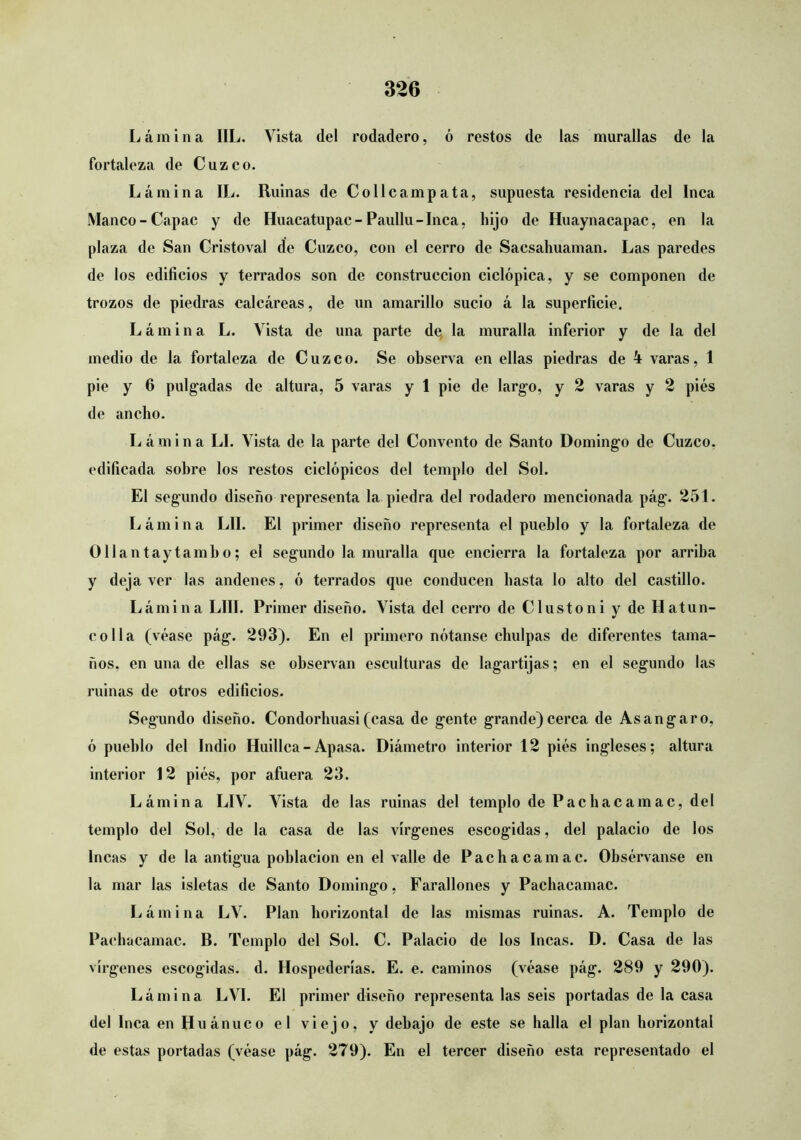 Lámina IIL. Vista del rodadero, ó restos de las murallas de la fortaleza de Cuzco. Lámina IL. Ruinas de Collcampata, supuesta residencia del Inca Manco-Capac y de Huacatupac-Paullu-Inca, hijo de Huaynacapac, en la plaza de San Gristoval de Cuzco, con el cerro de Sacsahuaman. Las paredes de los edificios y terrados son de construcción ciclópica, y se componen de trozos de piedras calcáreas, de un amarillo sucio á la superficie. Lámina L. Vista de una parte de, la muralla inferior y de la del medio de la fortaleza de Cuzco. Se observa en ellas piedras de 4 varas, 1 pie y 6 pulgadas de altura, 5 varas y 1 pie de largo, y 2 varas y 2 piés de ancho. Lámina LI. Vista de la parte del Convento de Santo Domingo de Cuzco, edificada sobre los restos ciclópicos del templo del Sol. El segundo diseño representa la piedra del rodadero mencionada pág. 251. Lámina LII. El primer diseño representa el pueblo y la fortaleza de üliantaytambo; el segundo la muralla que encierra la fortaleza por arriba y deja ver las andenes, ó terrados que conducen basta lo alto del castillo. Lámina LUI. Primer diseño. Vista del cerro de Clustoni y de Hatun- co lia (véase pág. 293). En el primero nótanse chulpas de diferentes tama- ños, en una de ellas se observan esculturas de lagartijas; en el segundo las ruinas de otros edificios. Segundo diseño. Condorbuasi(casa de gente grande)cerca de Asangaro, ó pueblo del Indio Huillca - Apasa. Diámetro interior 12 piés ingleses; altura interior 12 piés, por afuera 23. Lámina LIV. Vista de las ruinas del templo de Pachacamac, del templo del Sol, de la casa de las vírgenes escogidas, del palacio de los Incas y de la antigua población en el valle de Pachacamac. Obsérvanse en la mar las isletas de Santo Domingo, Farallones y Pachacamac. Lámina LV. Plan horizontal de las mismas ruinas. A. Templo de Pachacamac. B. Templo del Sol. C. Palacio de los Incas. D. Casa de las vírgenes escogidas, d. Hospederías. E. e. caminos (véase pág. 289 y 290). Lámina LVI. El primer diseño representa las seis portadas de la casa del Inca enHuánuco el viejo, y debajo de este se halla el plan horizontal de estas portadas (véase pág. 279). En el tercer diseño esta representado el
