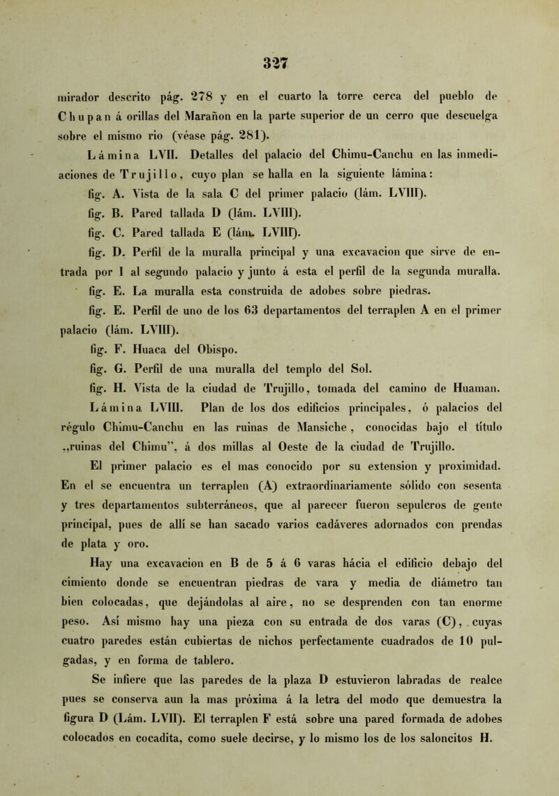 mirador descrito pág. 278 y en el cuarto la torre cerca del pueblo de Chupan á orillas del Marañen en la parte superior de un cerro que descuelga sobre el mismo rio (véase pág. 281). Lámina LVII. Detalles del palacio del Chimii-Canchu en las inmedi- aciones de Trujillo, cuyo plan se halla en la siguiente lámina: fig. A. Vista de la sala C del primer palacio (lám. LVIII). fig. B. Pared tallada D (lám. LVIII). fig. C. Pared tallada E (láiu. LVIII). fig. D. Perfil de la muralla principal y una excavación que sirve de en- trada por I al segundo palacio y junto á esta el perfil de la segunda muralla, fig. E. La muralla esta construida de adobes sobre piedras, fig. E. Perfil de uno de los 63 departamentos del terraplén A en el primer palacio (lám. LVIII). fig. F. Huaca del Obispo. fig. G. Perfil de una muralla del templo del Sol. fig. H. Vista de la ciudad de Trujillo, tomada del camino de Huaman. Lámina LVIII. Plan de los dos edificios principales, ó palacios del régulo Cbimu-Canchu en las ruinas de Mansiche , conocidas bajo el título ,,ruinas del Chimu”, á dos millas al Oeste de la ciudad de Trujillo. El primer palacio es el mas conocido por su extensión y proximidad. En el se encuentra un terraplén (A) extraordinariamente sólido con sesenta y tres departamentos subterráneos, que al parecer fueron sepulcros de gente principal, pues de allí se han sacado varios cadáveres adornados con prendas de plata y oro. Hay una excavación en B de 5 á 6 varas hácia el edificio debajo del cimiento donde se encuentran piedras de vara y media de diámetro tan bien colocadas, que dejándolas al aire, no se desprenden con tan enorme peso. Así mismo hay una pieza con su entrada de dos varas (C), cuyas cuatro paredes están cubiertas de nichos perfectamente cuadrados de 10 pul- gadas, y en forma de tablero. Se infiere que las paredes de la plaza D estuvieron labradas de realce pues se conserva aun la mas próxima á la letra del modo que demuestra la figura D (Lám. LVII). El terraplén F está sobre una pared formada de adobes colocados en cocadita, como suele decirse, y lo mismo los de los saloncitos H.