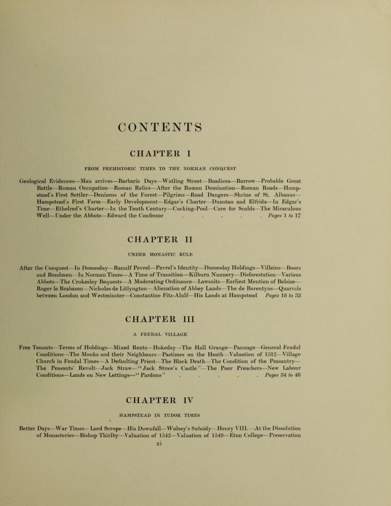 CONTENTS CHAPTER I FROM PREHISTORIC TIMES TO THE NORMAN CONQUEST Geological Evidences—Man arrives—Barbaric Days—Watling Street—Boadicea—Barrow—-Probable Great Battle—Roman Occupation—Roman Relics—After the Roman Domination—Roman Roads—Hamp- stead’s First Settler—Denizens of the Forest—Pilgrims—Road Dangers—Shrine of St. Albanus— Hampstead’s First Farm—Early Development—Edgar’s Charter—Dunstan and Elfrida—In Edgar’s Time—Ethelred’s Charter—In the Tenth Century—Cucking-Pool—Cure for Scolds—The Miraculous Well—Under the Abbots—Edward the Confessor ..... Pages 1 to 17 CHAPTER II UNDER MONASTIC RULE After the Conquest—In Domesday—Ranulf Pevrel—Pevrel’s Identity—Domesday Holdings—Villeins—Boors and Bondmen—In Norman Times—A Time of Transition—Kilburn Nunnery—Disforestation—Various Abbots—The Crokesley Bequests—A Moderating Ordinance—Lawsuits—Earliest Mention of Belsize— Roger le Brabazon—Nicholas de Litlyngton—Alienation of Abbey Lands—The de Barentyns—Quarrels between London and Westminster—Constantine Fitz-Alulf—His Lands at Hampstead Pages 18 to 33 CHAPTER III A FEUDAL VILLAGE Free Tenants—Terms of Holdings—Mixed Rents—Hokeday—The Hall Grange—Pannage—General Feudal Conditions—The Monks and their Neighbours—Pastimes on the Heath—Valuation of 1312—Village Church in Feudal Times—A Defaulting Priest—The Black Death—The Condition of the Peasantry— The Peasants’ Revolt—Jack Straw—“Jack Straw’s Castle”—The Poor Preachers—New Labour Conditions—Lands on New Lettings—“Pardons” ..... Pages 34 to 40 CHAPTER IV HAMPSTEAD IN TUDOR TIMES Better Days—War Times— Lord Scrope—His Downfall—Wolsey’s Subsidy—Henry VIII.—At the Dissolution of Monasteries—Bishop Thirlby-—Valuation of 1542—Valuation of 1549—Eton College—Preservation