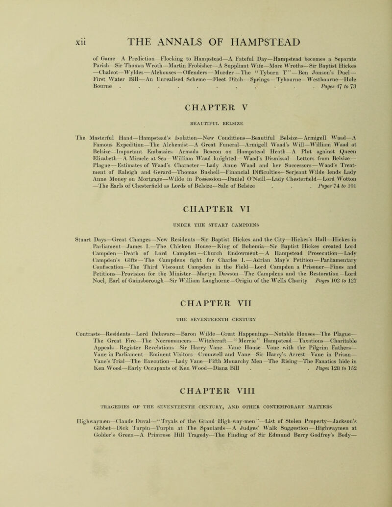 of Game—A Prediction—Flocking to Hampstead—A Fateful Day—Hampstead becomes a Separate Parish—Sir Thomas Wroth—Martin Frobisher—A Suppliant Wife—More Wroths—Sir Baptist lliekes —Chalcot—IVyldes—Alehouses—Offenders—Murder — The “Tyburn T”—Ben Jonson’s Duel — First Water Bill—An Unrealised Scheme — Fleet Ditch — Springs — Tybourne—Westbourne—Hole Bourne . . . . . . . .' . . Pages 47 to 73 CHAPTER V BEAUTIFUL BELSIZE The Masterful Hand—Hampstead’s Isolation—New Conditions—Beautiful Belsize—Armigell Waad—A Famous Expedition—The Alchemist—A Great Funeral—Armigell Waad’s Will—William Waad at Belsize—Important Embassies—Armada Beacon on Hampstead Heath—A Plot against Queen Elizabeth—A Miracle at Sea—William Waad knighted — Waad’s Dismissal—Letters from Belsize — Plague — Estimates of Waad’s Character — Lady Anne Waad and her Successors—Waad’s Treat- ment of Raleigh and Gerard—Thomas Bushell—Financial Difficulties—Serjeant Wilde lends Lady Anne Money on Mortgage—Wilde in Possession—Daniel O’Neill—Lady Chesterfield—Lord Wotton —The Earls of Chesterfield as Lords of Belsize—Sale of Belsize . . . Pages 74 to 101 CHAPTER VI UNDER THE STUART CAMPDENS Stuart Days—Great Changes—New Residents—Sir Baptist Hickes and the City—Hickes’s Hall—Hickes in Parliament—James I.—The Chicken House—King of Bohemia—Sir Baptist Hickes created Lord Campden — Death of Lord Campden—Church Endowment — A Hampstead Prosecution—Lady Campden’s Gifts — The Campdens fight for Charles I. — Adrian May’s Petition—Parliamentary Confiscation—The Third Viscount Campden in the Field—Lord Campden a Prisoner—Fines and Petitions—Provision for the Minister—Martyn Dawson—The Campdens and the Restoration—Lord Noel, Earl of Gainsborough—Sir William Langhorne—Origin of the Wells Charity Pages 102 to 127 CHAPTER VII THE SEVENTEENTH CENTURY Contrasts—Residents—Lord Delaware—Baron Wilde—Great Happenings—Notable Houses—The Plague— The Great Fire—The Necromancers—Witchcraft—“Merrie” Hampstead—Taxations—Charitable Appeals—Register Revelations—Sir Harry Vane—Vane House—Vane with the Pilgrim Fathers— Vane in Parliament—Eminent Visitors—Cromwell and Vane—Sir Harry’s Arrest—Vane in Prison— Vane’s Trial—The Execution—Lady Vane—Fifth Monarchy Men—The Rising—The Fanatics hide in lveu Wood—Early Occupants of Ken Wood—Diana Bill .... Pages 128 to 152 CHAPTER VIII TRAGEDIES OF THE SEVENTEENTH CENTURY, AND OTHER CONTEMPORARY MATTERS Highwaymen—Claude Duval—“Tryals of the Grand High-way-meu ”—List of Stolen Property—Jackson’s Gibbet—Dick Turpin—Turpin at The Spaniards—A Judges’ Walk Suggestion — Highwaymen at Holder’s Green—A Primrose Hill Tragedy—The Finding of Sir Edmund Berry Godfrey’s Body—