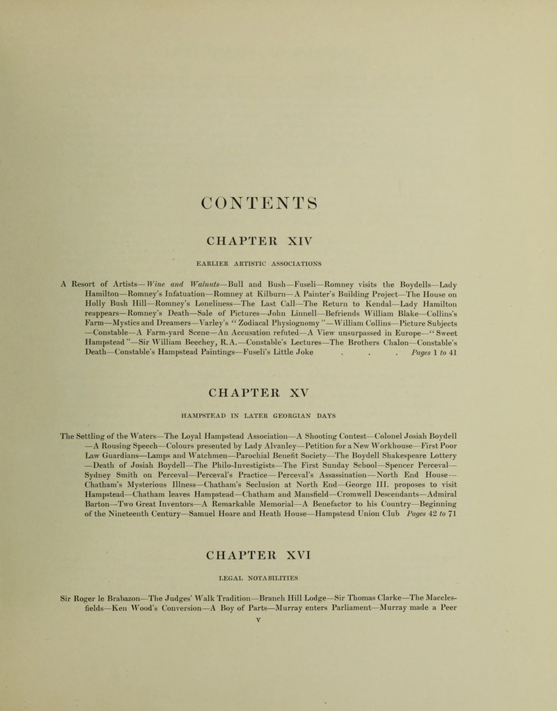 CONTENTS CHAPTER XIV EARLIER ARTISTIC ASSOCIATIONS A Resort of Artists—Wine and Walnuts—Bull ami Bush—Fuseli—Romney visits the Boydells—Lady Hamilton—Romney’s Infatuation—Romney at Kilburn—A Painter’s Building Project—The House on Holly Bush Hill—Romney’s Loneliness—The Last Call—The Return to Kendal—Lady Hamilton reappears—Romney’s De.ath—Sale of Pictures—John Linnell—Befriends William Blake—Collins’s Farm—Mystics and Dreamers—Varley’s “ Zodiacal Physiognomy ”—^V'illiam Collins—Picture Subjects —Constable—A Farm-yard Scene—An Accusation refuted—A View unsurpassed in Europe—“Sweet Hampstead”—Sir William Beechey, R.A.—Constable’s Lectures—The Brothers Chalon—Constable’s Death—Constable’s Hampstead Paintings—Fuseli’s Little Joke . . . Pages 1 to 41 CHAPTER XV HAMPSTEAD IN LATER GEORGIAN DAYS 'File Settling of the Al’aters—The Loyal Hampstead Association—A Shooting Contest—Colonel Josiah Boydell —A Rousing Speech—Colours presented by Lady Alvanley—Petition for a New VV’orkhouse—First Poor Law' Guardians—Lamps and VV’atchmen—Parochial Benefit Society—The Boydell Shakespeare Lottery —Death of Josiah Boydell—The Philo-lnvestigists—The First Sunday School—Spencer Perceval— Sydney Smith on Perceval—Perceval’s Practice — Perceval’s Assassination—North End House — Chatham’s Mysterious Illness—Chatham’s Seclusion at North End—George HI. proposes to visit Hampstead—Chatham leaves Hampstead—Chatham and Mansfield—Cromwell Descendants—Admiral Barton—Two Great Inventors—A Remarkable Memorial—A Benefactor to his Country—Beginning of the Nineteenth Century—Samuel Hoare and Heath House—Hampstead Union Club Pages 42 to 71 CHAPTER XVI I.EGAL NOTABILITIES Sir Roger le Brabazon—The Judges’ Walk Tradition—Branch Hill Lodge—Sir Thomas Clarke—The Maccles- fields—Ken Wood’s Conversion—A Boy of Parts—Murray enters Parliament—Murray made a Peer