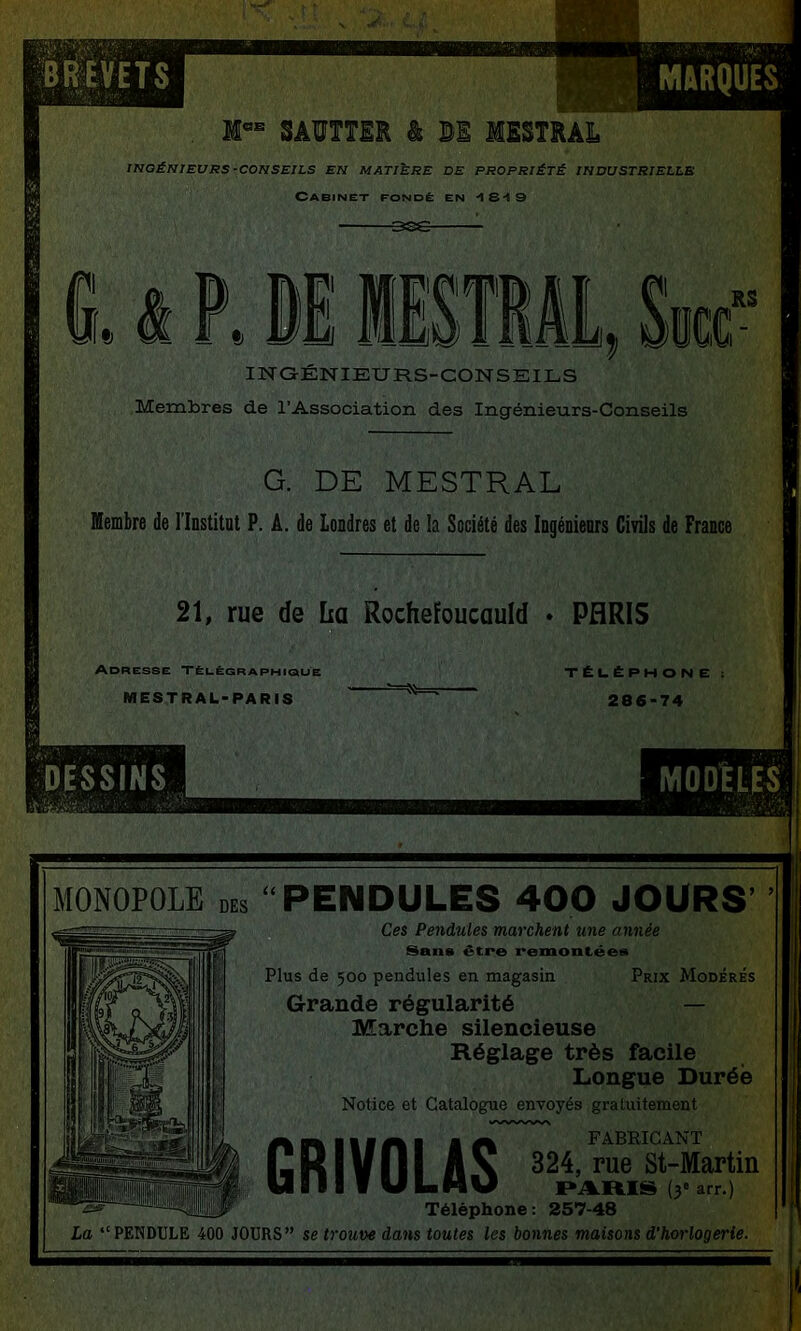 MARQUES M°* SAVTTER â B1 ISSTRAi INQÉmEURS-CONSEILS EN MATIERE DE PROPRIÉTÉ INDUSTRIELLE Cabinet fondé en -IS-tS G» i P» Bi liSTML INGÉNIEURS-CONSEILS Membres de l’Association des Ingénieurs-Conseils RS G. DE MESTRAL Membre de rinstitot P. A. de Londres et de la Société des Ingénienrs Civils de France 21, rue de lia Rochefoucauld * PARIS Adresse Tëuêgraphique MESTRAL-PARiS TÈI.ÉPHON E 286*74 MONOPOLE PENDULES 400 JOURS’ Ces Pendules marchent une année Sans être i*emontées Plus de 500 pendules en magasin Prix Modérés Grande régularité — Marche silencieuse Réglage très facile Longue Durée Notice et Catalogue envoyés gratuitement 11 I S FABRICANT GRIYOLAS Téléphone: 257-48 La “PENDULE 400 JOURS” se trouve dans toutes les bonnes maisons d’horlogerie.