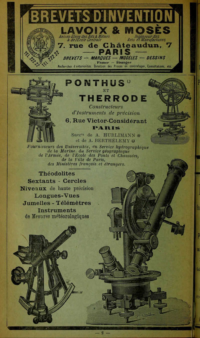 BREVETS D INVENTION LAVOIX & MOSES Ancien Elève des Ar/s & Métiers & de l 'Ecole Centrale Ingénieur des Arts et Manufactures rue de Cliâteaudun, PARIS V V BREVETS — MARQUES — MODELES — DESSINS . France — EtranjJer Recherches (( antériorités. Oireclion des Procès en contrefaçon, Consultations, etc. PONTHUS^ ET THERROD E Constructeurs d'Instruments de précision 6, Rue Victor-Gonsidérant Succ-3 de A. HURLIMANN Sie et de A. BERTHÉLEMY Fournisseurs des,Universités, du Service hydrographique de la Marine, du Service géographique de l’Armée, de l’Ecole des Ponts et Chaussées, de la Ville de Paris, des Ministères français et étrangers. Théodolites Sextants - Cercles Niveaux de haute précision Longues-Vues Jumelles - Télémètres Instruments de Mesures météorologiques