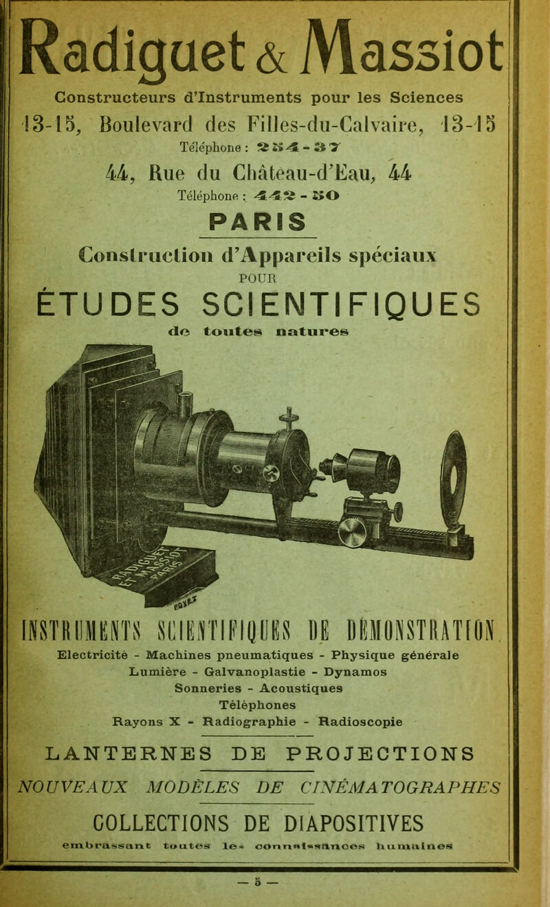 Radiguet & Massiot Constructeurs d’instruments pour les Sciences !8-l5. Boulevard des Filles-du-Calvaire, 13-13 Téléphone : îî 4 - 3 T 44, Rue du Cliàteau-d'Eau, 44 Téléphone - 2>0 PARIS Conslruclioii d’Appareils spéciaux POUR ETUDES SCIENTIFIQUES <lo toutes natures imKiiMKiïïs siiiiirriFioiio n dümonstiutioi Electricité - Machines pneumatiques - Physique générale Lumière - Galvanoplastie - Dynamos Sonneries - Acoustiques Téléphones Rayons X - Radiographie - Radioscopie LANTERNES DE PROJECTIONS NOUVEAUX MODÈLES DE CINÉMATOGRAPHES COLLECTIONS DE DIAPOSITIVES ern.l>t’a$!isam; tuixtos le-» oorinnt«snT»oeK liuiMulnos