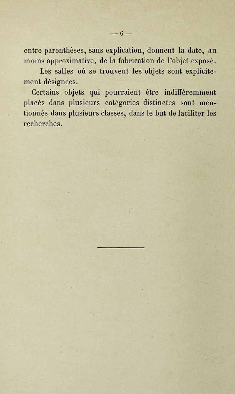entre parenthèses, sans explication, donnent la date, au moins approximative, de la fabrication de l’objet exposé. Les salles où se trouvent les objets sont explicite- ment désignées. Certains objets qui pourraient être indifféremment placés dans plusieurs catégories distinctes sont men- tionnés dans plusieurs classes, dans le but de faciliter les recherches.