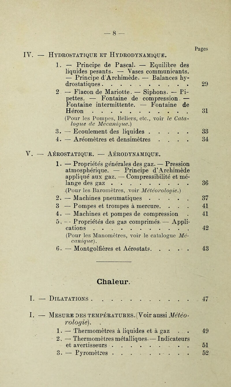 IV. — Hydrostatique et Hydrodynamique. 1. — Priacipe de Pascal. — Equilibre des liquides pesants. — Vases communicants. — Principe d'Archimède. — Balances hy- drostatiques 29 2. — Flacon de Mariette. — Siphons. — Pi- pettes. — Fontaine de compression. — Fontaine intermittente. — Fontaine de Héron 31 (Pour les Pompes, Béliers, etc., voir le Cata- logue de Mécanique.) 3. — Ecoulement des liquides 33 4. — Aréomètres et densimètres .... 34 V. — Aérostatique. — Aérodynamique. 1. — Propriétés générales des gaz. — Pression atmosphérique. — Principe d’Archimède appliqué aux gaz. — Compressibilité et mé- lange des gaz 36 (Pour les Baromètres, voir Météorologie.) 2. — Machines pneumatiques 37 3 — Pompes et trompes à mercure. ... 41 4. — Machines et pompes de compression . 41 5. — Propriétés des gaz comprimés-— Appli- cations 42 (Pour les Manomètres, voir le catalogue Mé- canique). 6. — Montgolfières et Aérostats 43 Chaleur. I. — Dilatations 47 I. — Mesure des TEMPÉRATURES.(Voir aussi iMéo- rologié). , 1. — Thermomètres à liquides et à gaz . . 49 2. —■ Thermomètres métalliques. — Indicateurs et avertisseurs 51 3. — Pyromètres 52