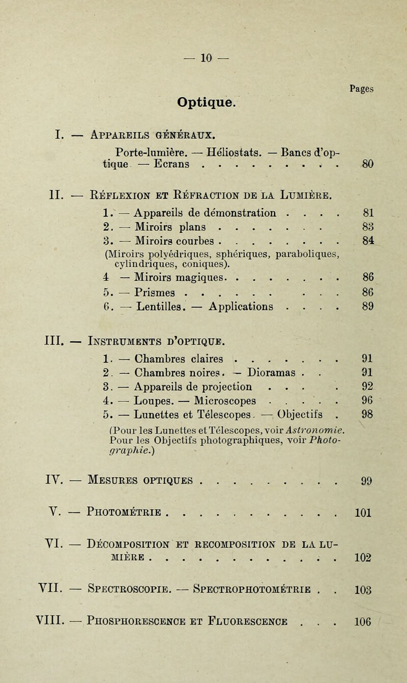 Pages Optique. I. — Appaeeils généraux. Porte-lumière. — Héliostats. — Bancs d’op- tique — Ecrans . 80 IL — Kéflexion et Kéfraction de la Lumière. 1. — Appareils de démonstration .... 81 2. — Miroirs plans 83 3. — Miroirs courbes 84 (Miroirs polyédriques, sphériques, paraboliques, cylindriques, coniques). 4 — Miroirs magiques 86 5. — Prismes ... 86 6. — Lentilles. — Applications .... 89 III. — Instruments d’optique. 1. — Chambres claires 91 2. — Chambres noires. — Dioramas . . 91 3. — Appareils de projection ... . 92 4. — Loupes. — Microscopes ..... 96 5. — Lunettes et Télescopes. — Objectifs . 98 (Pour les Lunettes et Télescopes, voir Astronomie. Pour les Objectifs photographiques, voir PAoto- graphie.) IV. — Mesures optiques 99 V. — Photométrie 101 VL — Décomposition et recomposition de la lu- mière . . 102 VII. — Spectroscopie, — Spectrophotométrie , . 103 VIII. — Phosphorescence et Fluorescence . 106