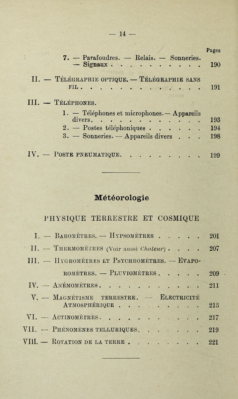 Pages 7. — Parafoudres. — Relais. — Sonneries. — Signaux 190 II. — TÉLÉaRAPHIE OPTIQUE. — TÉLÉORAPHrE SANS FIE 191 III. — Téléphones. 1. — Téléphones et microphones.—Appareils divers 193 2. — Postes téléphoniques 194 3. — Sonneries. — Appareils divers . . . 198 IV. — Poste pneumatique 199 Météorologie PHYSIQUE TERRESTRE ET COSMIQUE I. — Baromètres.— Hypsométres 201 II. — Thermomètres (Voir aussi C/irt^ewr) . ... 207 III. — IIygromèi'res et Psychromètres. —Evapo- ROMÈTREs. — Pluviomètres 209 IV. —• Anémomètres 211 V. — Magnétisme terrestre. — Electricité Atmosphérique 213 VI. — Actinomètres 217 VII. — Phénomènes TELLURIQUES 219 VIII. — Rotation de la terre 221