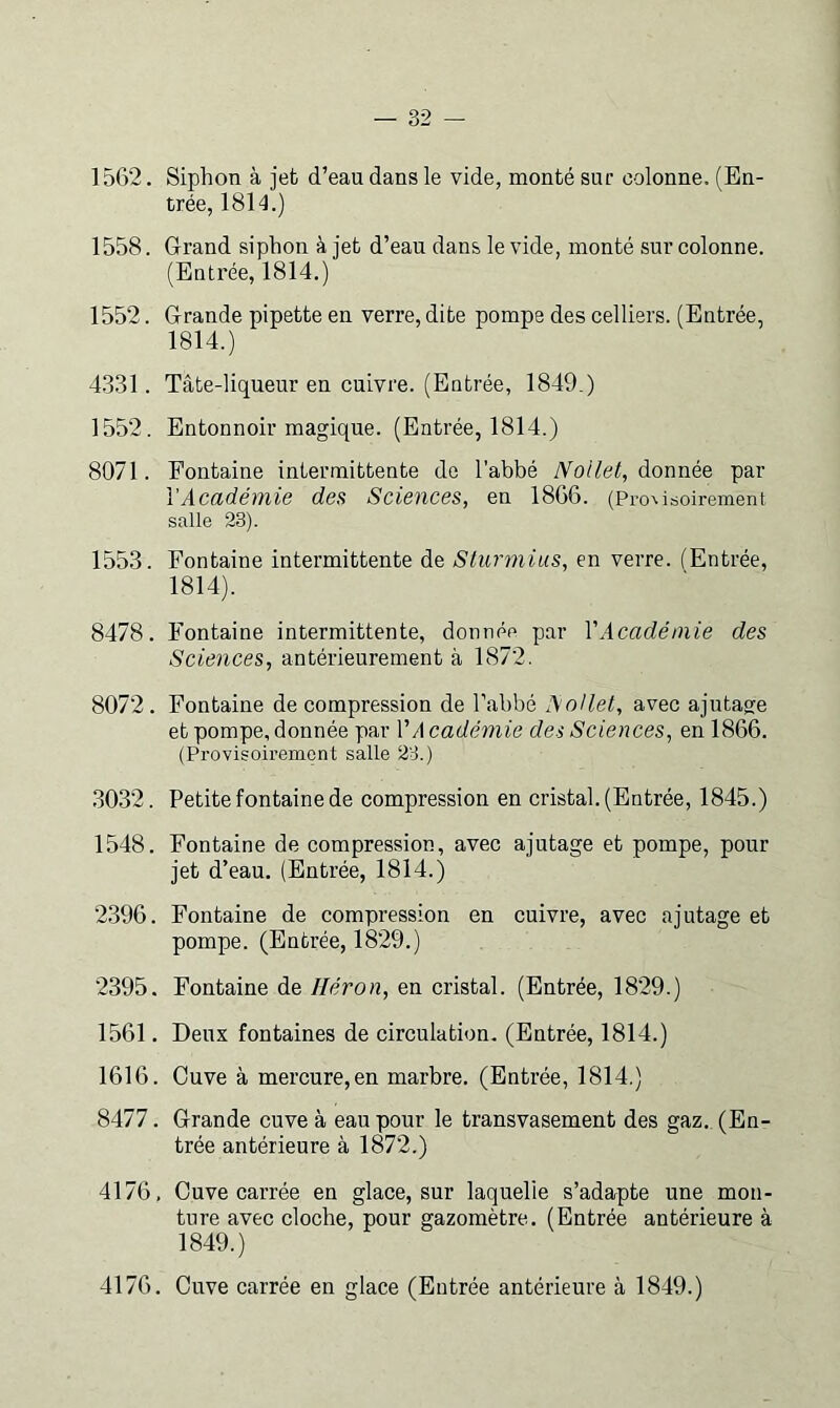 1562. Siphon à jeb d’eau dans le vide, monté sur colonne. (En- trée, 1814.) 1558. Grand siphon à jet d’eau dans le vide, monté sur colonne. (Entrée, 1814.) 1552. Grande pipette en verre, dite pompe des celliers. (Entrée, 1814.) 4.331. Tâte-liqueur en cuivre. (Entrée, 1849.) 1552. Entonnoir magique. (Entrée, 1814.) 8071. Fontaine intermittente de l'abbé JVoilet, donnée par l'Académie des Sciences, en 1866. (Pro%isoii-ement salle 23). 1553. Fontaine intermittente de Sturmius, en verre. (Entrée, 1814). 8478. Fontaine intermittente, donnée par VAcadémie des Sciences, antérieurement à 1872. 8072. Fontaine décompression de l’abbé AoHet, avec ajutage et pompe, donnée par l’d cadémie des Sciences, en 1866. (Provisoirement salle 23.) .3032. Petite fontaine de compression en cristal. (Entrée, 1845.) 1548. Fontaine de compression, avec ajutage et pompe, pour jet d’eau. (Entrée, 1814.) 2.396. Fontaine de compression en cuivre, avec ajutage et pompe. (Entrée, 1829.) 2395. Fontaine de Héron, en cristal. (Entrée, 1829.) 1561. Deux fontaines de circulation. (Entrée, 1814.) 1616. Cuve à mercure,en marbre. (Entrée, 1814.) 8477. Grande cuve à eau pour le transvasement des gaz. (En- trée antérieure à 1872.) 4176, Cuve carrée en glace, sur laquelle s’adarpte une mon- ture avec cloche, pour gazomètre. (Entrée antérieure à 1849.) 4176. Cuve carrée en glace (Entrée antérieure à 1849.)
