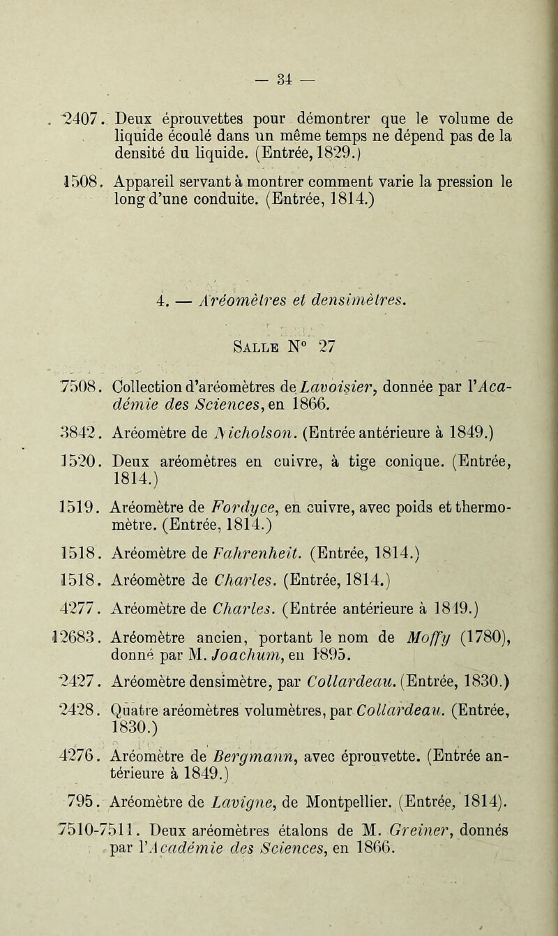 . '2407. Deux éprouvettes pour démontrer que le volume de liquide écoulé dans un même temps ne dépend pas de la densité du liquide. (Entrée, 1829.) 1508. Appareil servant à montrer comment varie la pression le long d’une conduite. (Entrée, 1814.) 4. — Aréomètres et densimètres. Salle 27 7508. Collection d’aréomètres àQ Lavoisier, donnée par VAca- démie des Sciences, en 1866. .3842. Aréomètre de Aicholson. (Entrée antérieure à 1849.) 1520. Deux aréomètres en cuivre, à tige conique. (Entrée, 1814.) 1519. Aréomètre de Fordyce, en cuivre, avec poids et thermo- mètre. (Entrée, 1814.) 1518. Kvéovnetve de Fahrenheit. (Entrée, 1814.) 1518. Aréomètre de Charles. (Entrée, 1814.) 4277. Aréomètre de Charles. (Entrée antérieure à 1819.) 12683. Aréomètre ancien, portant le nom de Moffy (1780), donné par M. Joachum, eu 1895. '2427. Aréomètre densimètre, par Collardeau.{Fi\Ajxée, 1830.) 2428. Quatre aréomètres volumètres, par CoUardeaii. (Entrée, 1830.) 4276. Aréomètre de Bergmann, avec éprouvette. (Entrée an- térieure à 1849.) 795. Aréomètre de Lavigne, de Montpellier. (Entrée, 1814). 7510-7511. Deux aréomètres étalons de M. Greiner, donnés par VAcadémie des Sciences, en 1866.