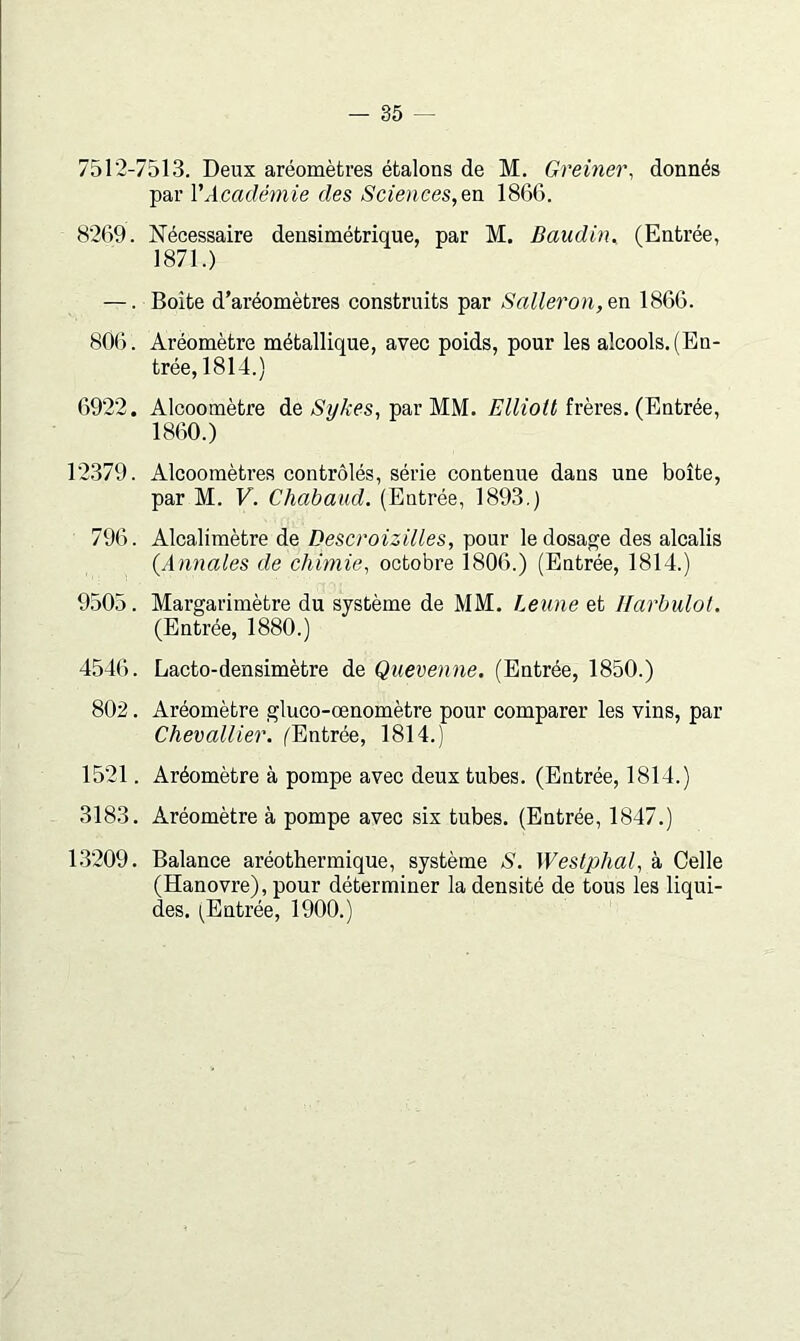 7512-7513. Deux aréomètres étalons de M. Greiner, donnés par l'Académie des Sciences,Qn 1866. 8269. Nécessaire densimétrique, par M. Baudin^ (Entrée, 1871.) —. Boîte d’aréomètres construits par Salleron,en 1866. 806. Aréomètre métallique, avec poids, pour les alcools. (En- trée, 1814.) 6922. Alcoomètre de AyÆes, par MM. frères, (Entrée, 1860.) 12379. Alcoomètres contrôlés, série contenue dans une boîte, par M. V. Chabaud. (Entrée, 1893.) 796. Alcalimètre de Descroizilles, pour le dosage des alcalis {Annales de chimie, octobre 1806.) (Entrée, 1814.) 9.505. Margarimètre du système de MM. Leune et Ilarbulot. (Entrée, 1880.) 4546. Lacto-densimètre de Quevenne. (Entrée, 1850.) 802. Aréomètre gluco-œnomètre pour comparer les vins, par Chevallier. (Entrée, 1814.) 1521. Aréomètre à pompe avec deux tubes. (Entrée, 1814.) 3183. Aréomètre à pompe avec six tubes. (Entrée, 1847.) 1.3209. Balance aréothermique, système S. Weslphal, à Celle (Hanovre), pour déterminer la densité de tous les liqui- des. (^Entrée, 1900.)