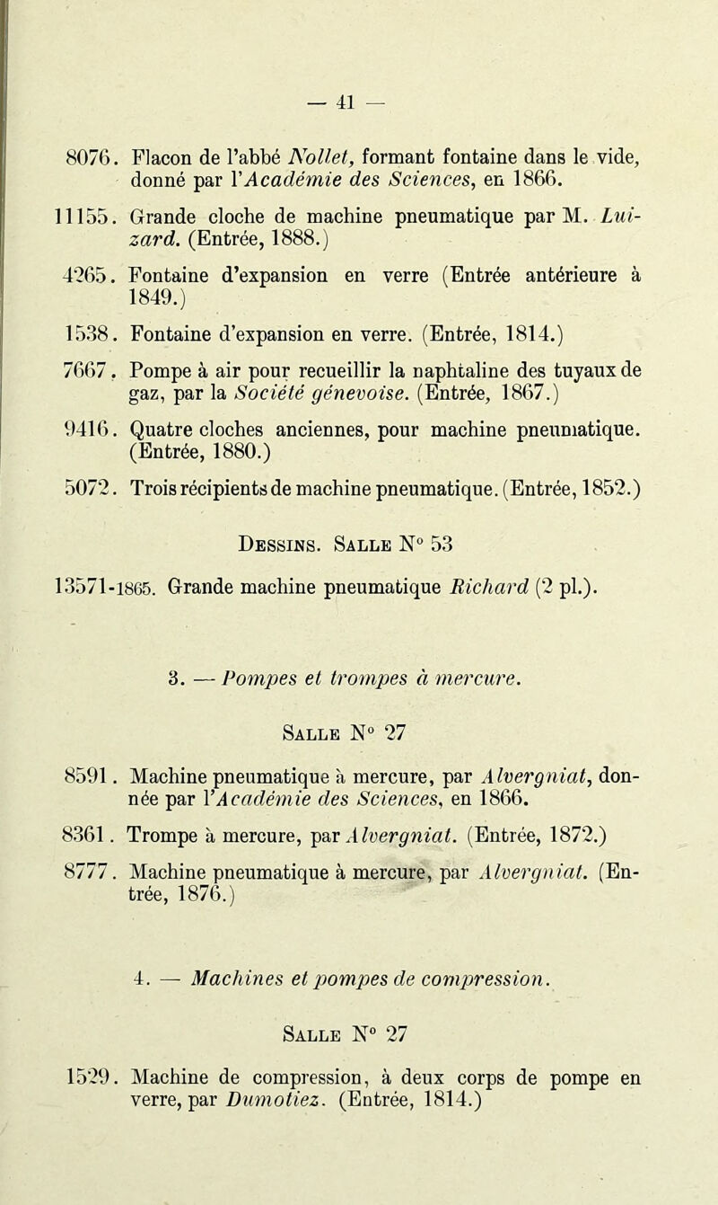 8076. Flacon de l’abbé Nollet, formant fontaine dans le vide, donné par VAcadémie des Sciences, en 1866. 11155. Grande cloche de machine pneumatique par M. Lui- zard. (Entrée, 1888.) 4265. Fontaine d’expansion en verre (Entrée antérieure à 1849.) 15.38. Fontaine d’expansion en verre. (Entrée, 1814.) 7667, Pompe à air pour reeueillir la naphtaline des tuyaux de gaz, par la Société génevoise. (Entrée, 1867.) 9416. Quatre cloches anciennes, pour machine pneumatique. (Entrée, 1880.) 5072. Troisrécipientsde machine pneumatique. (Entrée, 1852.) Dessins. Salle N® 53 13571-1865. Grande machine pneumatique Richard (2 pl.). 3. — Pompes et trompes à mercure. Salle 27 8591. Machine pneumatique à mercure, par Alvergniat, don- née par VAcadémie des Sciences, en 1866. 8.361. Trompe à mercure, Alvergniat. (Entrée, 1872.) 8777. Machine pneumatique à mercure, par (En- trée, 1876.) 4. — Machines et pompes de compression. Salle N® 27 1529. Machine de compression, à deux corps de pompe en verre, par (Entrée, 1814.)