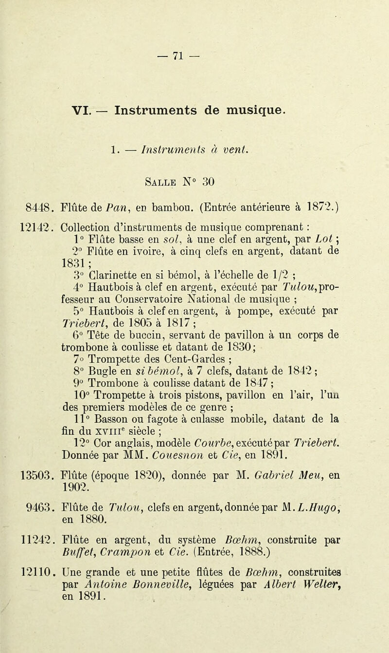 VI. — Instruments de musique. 1. — Instruments à vent. Salle 30 8448. Flûte de Pan, en bambou. (Entrée antérieure à 1872.) 12142. Collection d’instruments de musique comprenant : 1“ Flûte basse en sol, à une clef en argent, par Lot ; 2° Flûte en ivoire, à cinq clefs en argent, datant de 1831 ; 3“ Clarinette en si bémol, à l’échelle de 1/2 ; 4° Hautbois à clef en argent, exécuté par pro- fesseur au Conservatoire National de musique ; 5° Hautbois à clef en argent, à pompe, exécuté par Triebert, de 1805 à 1817 ; 6° Tête de buccin, servant de pavillon à un corps de trombone à coulisse et datant de 1830; 7° Trompette des Cent-Gardes ; 8“ Bugle en si bémol, à 7 clefs, datant de 1842 ; 9° Trombone à coulisse datant de 1847 ; 10“ Trompette à trois pistons, pavillon en l’air, l’un des premiers modèles de ce genre ; 11° Basson ou fagote à culasse mobile, datant de la fin du xviii° siècle ; 12° Cor anglais, modèle Cowrûe, exécuté par Triebert. Donnée par MM. Couesnon et de, en 1891. 13503. Flûte (époque 1820), donnée par M. Gabriel Meu, en 1902. 9463. Flûte de Tulou, clefs en argent, donnée par M..L.Hugo, en 1880. 11242. Flûte en argent, du système Bœhm, construite par Buffet, Crampon et de. (Entrée, 1888.) 12110. Une grande et une petite flûtes de Bœhm, construites par Antoine Bonneville, léguées par Albert Welter., en 1891.