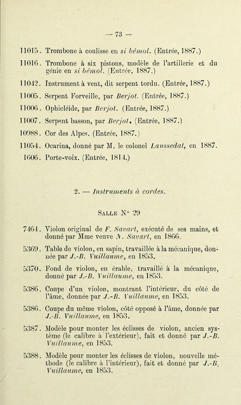 11015. Trombone à coulisse en si bémol. (Entrée, 1887.) 11016. Trombone à six pistons, modèle de l’artillerie et du génie en si bémol. (Entrée, 1887.) 11042. Instrumenta vent, dit serpent tordu. (Entrée, 1887.) 11005. Serpent Forveille, par Berjot. (Entrée, 1887.) 11006. Ophicléide, par Z?e7yo<. (Entrée, 1887.) 11007. Serpent basson, par Berjot. (Entrée, 1887.) 10988. Cor des Alpes. (Entrée, 1887.) 11054. Ocarina, donné par M. le colonel Lanssedat, en 1887. 1606. Porte-voix. (Entrée, 1814.) 2. — Instruments à cordes. Salle N“ 29 7464. Violon original de F. Savarl, exécuté de ses mains, et donné par Mme veuve A. SaearF en 1866, 5369. Table de violon, en sapin, travaillée à la mécanique, don- née par J.-B. Yuillaume, eu 1853. 5370. Fond de violon, en érable, travaillé à la mécanique, donné par J.-B. YuUlaume, en 1853. 5.386. Coupe d’un violon, montrant l’intérieur, du côté de l’âme, donnée par J.-B. Yuillaume, en 1853. 5386. Coupe du même violon, côté opposé à l’âme, donnée par J.-B. Vuillaume, en 1853. 5387. Modèle pour monter les éclisses de violon, ancien sys- tème (le calibre à l’extérieur), fait et donné par J.-B. Vuillaume, en 1853. 5388. Modèle pour monter les éclisses de violon, nouvelle mé- thode (le calibre à l’intérieur), fait et donné par J.-B, Vidllaume, en 1853.