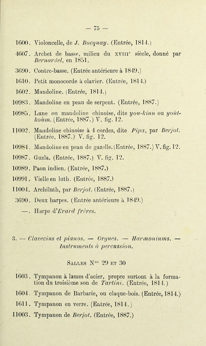 1600. Violoncelle, de/. Bocquay. (Entrée, 1814.) 4607. Archet de basse, milieu du xviii'= siècle, donné par Bernardel, en 1851. 3690. Contre-basse. (Entrée antérieure à 1849.) 1610. Petit monocorde à clavier. (Entrée, 1814.) 160’2. Mandoline. (Entrée, 1814.) 10983. Mandoline en peau de serpent. (Entrée, 1887.) 10985. Lune ou mandoline chinoise, dite you-kinn ou yokl- koùni. (Entrée, 1887.) V. fig. 12. 11002. Mandoline chinoise à 4 cordes, dite Pipa, par Berjot. (Entrée, 1887.) V. fig. 12. 10984, Mandoline en peau de gazelle. (Entrée, 1887.) Y, fig. 12. 10987. Guzla. (Entrée, 1887.) Y. fig. 12. 10989. Paon indien. (Entrée, 1887.) 10991. Vielle en luth. (Entrée, 1887.) 11004. Archiluth, par Berjot. (Entrée, 1887.) 3690. Deux harpes. (Entrée antérieure à 1849.) —. Harpe à'Erard frères. 3. — Clavecins et pianos. — Orgues. — Harmoniums. — Instruments à percussion. Salles 29 et 30 1603 . Tjmpanon à lames d’acier, propre surtout à la forma- tion du troisième son de Tartini. (Entrée, 1814.) 1604. Tympanon de Barbarie, ou claque-bois. (Entrée, 1814.) 1611. Tympanon en verre. (Entrée, 1814.) 11003. Tympanon de Berjot. (Entrée, 1887.)