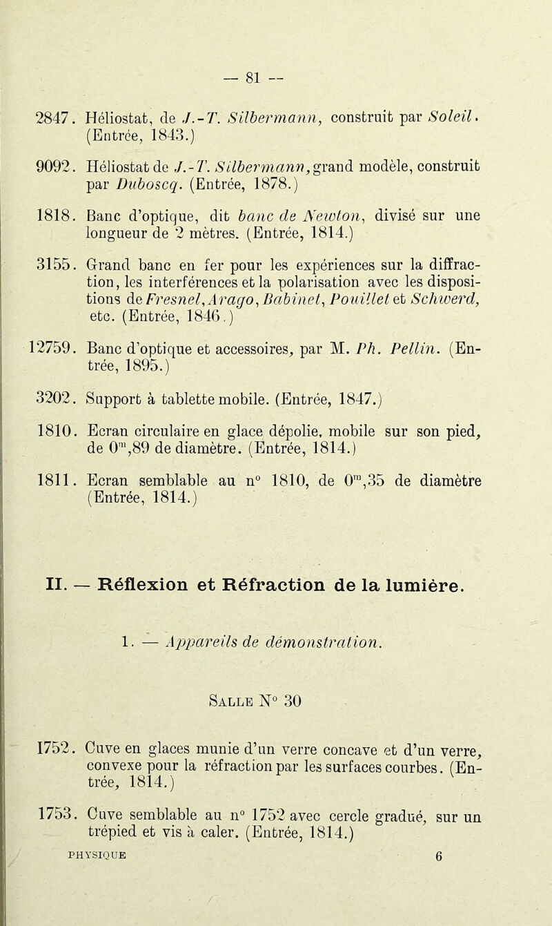 2847. Héliostafc, de J.-T. Silbermann, construit par Soleil, (Entrée, 1843.) 9092. Héliostat de J. - T. Silbennann, grand modèle, construit par Diiboscq. (Entrée, 1878.) 1818. Banc d’optique, dit banc de Newton, divisé sur une longueur de 2 mètres. (Entrée, 1814.) 3155. G-rand banc en fer pour les expériences sur la diffrac- tion, les interférences et la polarisation avec les disposi- tions àe Fresnel,Ara(jo,Babinet, Pouillet et Schwerd, etc. (Entrée, 184(5.) 12759. Banc d’optique et accessoires, par M. Ph. Pellin. (En- trée, 1895.) 3202. Support à tablette mobile. (Entrée, 1847.) 1810. Ecran circulaire en glace dépolie, mobile sur son pied, de 0\89 de diamètre. (Entrée, 1814.) 1811. Ecran semblable au n° 1810, de 0™,35 de diamètre (Entrée, 1814.) II. — Réflexion et Réfraction de la lumière. 1. — Appareils de démonstration. Salle IsT° 30 1752. Cuve en glaces munie d’un verre concave et d’un verre, convexe pour la réfraction par les surfaces courbes. (En- trée, 1814.) 1753. Cuve semblable au n» 1752 avec cercle gradué, sur un trépied et vis à caler. (Entrée, 1814.) PHYSIQUE 6